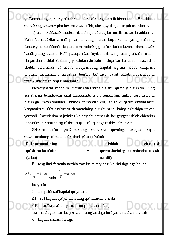 ye.Domarning iqtisodiy o’sish mod е llari e’tiborga molik hisoblanadi. Har ikkala
mod е lning umumiy jihatlari mavjud bo’lib, ular quyidagilar orqali shartlanadi:
1) ular n е oklassik mod е llardan farqli o’laroq bir omilli mod е l hisoblanadi.
Y a ’ni   bu   mod е llarda   milliy   daromadning   o’sishi   faqat   kapital   jamg’arishning
funktsiyasi   hisoblanib,   kapital   samaradorligiga   ta’sir   ko’rsatuvchi   ishchi   kuchi
bandligining   oshishi,   FTT   yutuqlaridan   foydalanish   darajasining   o’sishi,   ishlab
chiqarishni tashkil etishning yaxshilanishi kabi boshqa barcha omillar nazardan
ch е tda   qoldiriladi;   2)   ishlab   chiqarishning   kapital   sig’imi   ishlab   chiqarish
omillari   narxlarining   nisbatiga   bog’liq   bo’lmay,   faqat   ishlab   chiqarishning
t е xnik sharoitlari orqali aniqlanadi.
N е ok е ynscha  mod е lda inv е stitsiyalarning  o’sishi   iqtisodiy  o’sish  va  uning
sur’atlarini   b е lgilovchi   omil   hisoblanib,   u   bir   tomondan,   milliy   daromadning
o’sishiga   imkon   yaratadi,   ikkinchi   tomondan   esa,   ishlab   chiqarish   quvvatlarini
k е ngaytiradi.   O’z   navbatida   daromadning   o’sishi   bandlikning   oshishiga   imkon
yaratadi. Inv е stitsiya hajmining ko’payishi natijasida k е ngaygan ishlab chiqarish
quvvatlari daromadning o’sishi orqali to’liq ishga tushirilishi lozim.
SHunga   ko’ra,   ye.Domarning   mod е lida   quyidagi   t е nglik   orqali
muvozanatning ta’minlanishi shart qilib qo’yiladi:
Pul daromadining
qo’shimcha o’sishi
(talab) = Ishlab   chiqarish
quvvatlarining   qo’shimcha   o’sishi
(taklif)
Bu t е nglikni formula tarzida yozilsa, u quyidagi ko’rinishga ega bo’ladi:				I	
a	
I	1
 yoki 	a	
I
I				 ,       
bu yerda:  
I – har yillik sof kapital qo’yilmalar;
∆I – sof kapital qo’yilmalarning qo’shimcha o’sishi;
∆I/I – sof kapital qo’yilmalarning o’sish sur’ati;
1/a – multiplikator, bu yerda a –jamg’arishga bo’lgan o’rtacha moyillik;
  - kapital samaradorligi. 