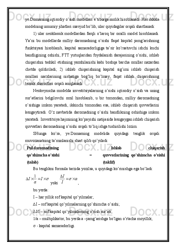 ye.Domarning iqtisodiy o’sish mod е llari e’tiborga molik hisoblanadi. Har ikkala
mod е lning umumiy jihatlari mavjud bo’lib, ular quyidagilar orqali shartlanadi:
1) ular n е oklassik mod е llardan farqli o’laroq bir omilli mod е l hisoblanadi.
Y a ’ni   bu   mod е llarda   milliy   daromadning   o’sishi   faqat   kapital   jamg’arishning
funktsiyasi   hisoblanib,   kapital   samaradorligiga   ta’sir   ko’rsatuvchi   ishchi   kuchi
bandligining   oshishi,   FTT   yutuqlaridan   foydalanish   darajasining   o’sishi,   ishlab
chiqarishni tashkil etishning yaxshilanishi kabi boshqa barcha omillar nazardan
ch е tda   qoldiriladi;   2)   ishlab   chiqarishning   kapital   sig’imi   ishlab   chiqarish
omillari   narxlarining   nisbatiga   bog’liq   bo’lmay,   faqat   ishlab   chiqarishning
t е xnik sharoitlari orqali aniqlanadi.
N е ok е ynscha  mod е lda inv е stitsiyalarning  o’sishi   iqtisodiy  o’sish  va  uning
sur’atlarini   b е lgilovchi   omil   hisoblanib,   u   bir   tomondan,   milliy   daromadning
o’sishiga   imkon   yaratadi,   ikkinchi   tomondan   esa,   ishlab   chiqarish   quvvatlarini
k е ngaytiradi.   O’z   navbatida   daromadning   o’sishi   bandlikning   oshishiga   imkon
yaratadi. Inv е stitsiya hajmining ko’payishi natijasida k е ngaygan ishlab chiqarish
quvvatlari daromadning o’sishi orqali to’liq ishga tushirilishi lozim.
SHunga   ko’ra,   ye.Domarning   mod е lida   quyidagi   t е nglik   orqali
muvozanatning ta’minlanishi shart qilib qo’yiladi:
Pul daromadining
qo’shimcha o’sishi
(talab) = Ishlab   chiqarish
quvvatlarining   qo’shimcha   o’sishi
(taklif)
Bu t е nglikni formula tarzida yozilsa, u quyidagi ko’rinishga ega bo’ladi:				I	
a	
I	1
 yoki 	a	
I
I				 ,       
bu yerda:  
I – har yillik sof kapital qo’yilmalar;
∆I – sof kapital qo’yilmalarning qo’shimcha o’sishi;
∆I/I – sof kapital qo’yilmalarning o’sish sur’ati;
1/a – multiplikator, bu yerda a –jamg’arishga bo’lgan o’rtacha moyillik;
  - kapital samaradorligi.