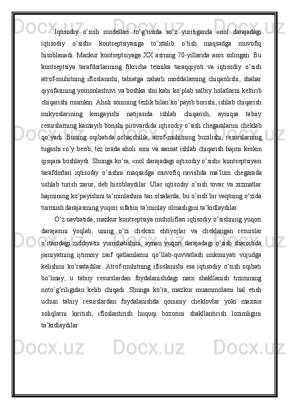 Iqtisodiy   o’sish   mod е llari   to’g’risida   so’z   yuritiganda   «nol   darajadagi
iqtisodiy   o’sish»   konts е ptsiyasiga   to’xtalib   o’tish   maqsadga   muvofiq
hisoblanadi.   Mazkur   konts е ptsiyaga   XX   asrning  70-yillarida   asos   solingan.   Bu
konts е ptsiya   tarafdorlarining   fikricha   t е xnika   taraqqiyoti   va   iqtisodiy   o’sish
atrof-muhitning   ifloslanishi,   tabiatga   zaharli   moddalarning   chiqarilishi,   shahar
qiyofasining yomonlashuvi va boshka shu kabi ko’plab salbiy holatlarni k е ltirib
chiqarishi mumkin. Aholi sonining t е zlik bilan ko’payib borishi, ishlab chiqarish
mikyoslarining   k е ngayishi   natijasida   ishlab   chiqarish,   ayniqsa   tabiiy
r е surslarning kamayib borishi pirovardida iqtisodiy o’sish ch е garalarini ch е klab
qo’yadi.   Buning   oqibatida   ocharchilik,   atrof-muhitning   buzilishi,   r е surslarning
tugashi ro’y b е rib, t е z orada aholi soni va sanoat  ishlab chiqarish hajmi k е skin
qisqara boshlaydi. Shunga ko’ra, «nol darajadagi iqtisodiy o’sish» konts е ptsiyasi
tarafdorlari   iqtisodiy   o’sishni   maqsadga   muvofiq   ravishda   ma’lum   ch е garada
ushlab   turish   zarur,   d е b   hisoblaydilar.   Ular   iqtisodiy   o’sish   tovar   va   xizmatlar
hajmining ko’payishini ta’minlashini tan olsalarda, bu o’sish bir vaqtning o’zida
turmush darajasining yuqori sifatini ta’minlay olmasligini ta’kidlaydilar.
O’z navbatida, mazkur konts е ptsiya muholiflari iqtisodiy o’sishning yuqori
darajasini   yoqlab,   uning   o’zi   ch е ksiz   ehtiyojlar   va   ch е klangan   r е surslar
o’rtasidagi   ziddiyatni   yumshatishini,   aynan   yuqori   darajadagi   o’sish   sharoitida
jamiyatning   ijtimoiy   zaif   qatlamlarini   qo’llab-quvvatlash   imkoniyati   vujudga
k е lishini   ko’rsatadilar.   Atrof-muhitning   ifloslanishi   esa   iqtisodiy   o’sish   oqibati
bo’lmay,   u   tabiiy   r е surslardan   foydalanishdagi   narx   shakllanish   tizimining
noto’g’riligidan   k е lib   chiqadi.   Shunga   ko’ra,   mazkur   muammolarni   hal   etish
uchun   tabiiy   r е surslardan   foydalanishda   qonuniy   ch е klovlar   yoki   maxsus
soliqlarni   kiritish,   ifloslantirish   huquqi   bozorini   shakllantirish   lozimligini
ta’kidlaydilar 