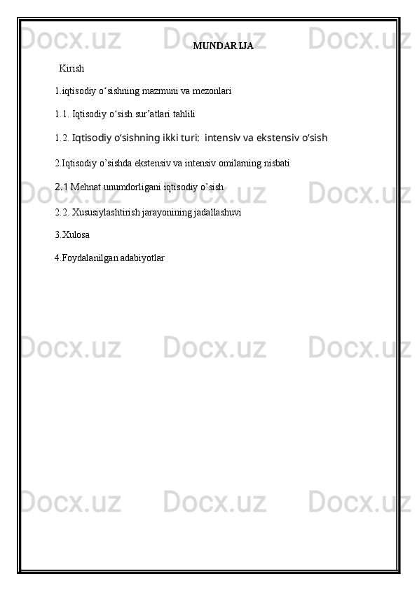 MUNDARIJA
Kirish 
1.i qtisodiy o sishning mazmuni va mezonlariʻ
1.1. I qtisodiy o sish sur’atlari tahlili	
ʻ
1.2.   Iqtisodiy  oʻsish ning ikki turi:  intensiv va ekstensiv  oʻsish  
2.Iqtisodiy o’sishda ekstensiv va intensiv omilarning nisbati
2.1  Mehnat unumdorligani iqtisodiy o’sish
2.2. Xususiylashtirish jarayonining jadallashuvi
3.Xulosa
4.Foydalanilgan adabiyotlar 