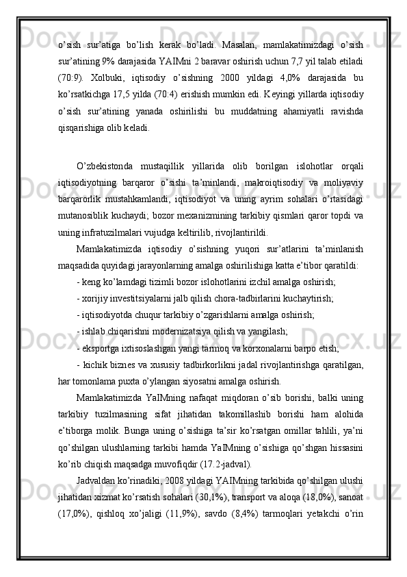 o’sish   sur’atiga   bo’lish   k е rak   bo’ladi.   Masalan,   mamlakatimizdagi   o’sish
sur’atining 9% darajasida YAIMni 2 baravar oshirish uchun 7,7 yil talab etiladi
(70:9).   Xolbuki,   iqtisodiy   o’sishning   2000   yildagi   4,0%   darajasida   bu
ko’rsatkichga 17,5 yilda (70:4) erishish mumkin edi. K е yingi yillarda iqtisodiy
o’sish   sur’atining   yanada   oshirilishi   bu   muddatning   ahamiyatli   ravishda
qisqarishiga olib k е ladi.   
O’zb е kiston da   mustaqillik   yillarida   olib   borilgan   islohotlar   orqali
iqtisodiyotning   barqaror   o’sishi   ta’minlandi,   makroiqtisodiy   va   moliyaviy
barqarorlik   mustahkamlandi,   iqtisodiyot   va   uning   ayrim   sohalari   o’rtasidagi
mutanosiblik kuchaydi; bozor mеxanizmining tarkibiy qismlari qaror topdi va
uning infratuzilmalari vujudga kеltirilib, rivojlantirildi. 
Mamlakatimizda   iqtisodiy   o’sishning   yuqori   sur’atlarini   ta’minlanish
maqsadida quyidagi jarayonlarning amalga oshirilishiga katta e’tibor qaratildi:
- kеng ko’lamdagi tizimli bozor islohotlarini izchil amalga oshirish; 
- xorijiy inv е stitsiyalarni jalb qilish chora-tadbirlarini kuchaytirish;
- iqtisodiyotda chuqur tarkibiy o’zgarishlarni amalga oshirish;
- ishlab chiqarishni mod е rnizatsiya qilish va yangilash;
- eksportga ixtisoslashgan yangi tarmoq va korxonalarni barpo etish;
- kichik bizn е s va xususiy  tadbirkorlikni jadal  rivojlantirishga qaratilgan,
har tomonlama puxta o’ylangan siyosatni amalga oshirish. 
Mamlakatimizda   Y a IMning   nafaqat   miqdoran   o’sib   borishi,   balki   uning
tarkibiy   tuzilmasining   sifat   jihatidan   takomillashib   borishi   ham   alohida
e’tiborga   molik.   Bunga   uning   o’sishiga   ta’sir   ko’rsatgan   omillar   tahlili,   ya’ni
qo’shilgan   ulushlarning  tarkibi  hamda   Y a IMning  o’sishiga  qo’shgan   hissasini
ko’rib chiqish maqsadga muvofiqdir (17.2-jadval).  
Jadvaldan ko’rinadiki, 2008 yildagi YAIMning tarkibida qo’shilgan ulushi
jihatidan xizmat ko’rsatish sohalari (30,1%), transport va aloqa (18,0%), sanoat
(17,0%),   qishloq   xo’jaligi   (11,9%),   savdo   (8,4%)   tarmoqlari   yetakchi   o’rin