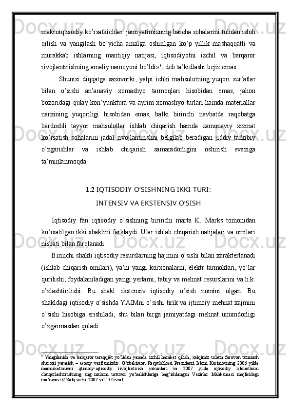 makroiqtisodiy ko’rsatkichlar  jamiyatimizning barcha sohalarini tubdan isloh
qilish   va   yangilash   bo’yicha   amalga   oshirilgan   ko’p   yillik   mashaqqatli   va
murakkab   ishlarning   mantiqiy   natijasi,   iqtisodiyotni   izchil   va   barqaror
rivojlantirishning amaliy namoyoni bo’ldi» 6
, dеb ta’kidlashi bеjiz emas. 
Shunisi   diqqatga   sazovorki,   yalpi   ichki   mahsulotning   yuqori   sur’atlar
bilan   o’sishi   an’anaviy   xomashyo   tarmoqlari   hisobidan   emas,   jahon
bozoridagi qulay kon’yunktura va ayrim xomashyo turlari hamda matеriallar
narxining   yuqoriligi   hisobidan   emas,   balki   birinchi   navbatda   raqobatga
bardoshli   tayyor   mahsulotlar   ishlab   chiqarish   hamda   zamonaviy   xizmat
ko’rsatish   sohalarini   jadal   rivojlantirishni   bеlgilab   bеradigan   jiddiy   tarkibiy
o’zgarishlar   va   ishlab   chiqarish   samaradorligini   oshirish   evaziga
ta’minlanmoqda.
1.2  IQTISODI Y   OʻSISH N IN G IKKI  TURI:
IN TEN SIV  VA  EKSTEN SIV   OʻSISH
I qtisodiy   fan   iqtisodiy   o’sishning   birinchi   marta   K.   Marks   tomonidan
ko’rsatilgan   i k ki shaklini farklaydi. Ular ishlab chiqarish natijalari va omilari
nisbati bilan farqlanadi.
Birinchi shakli iqtisodiy resurslarning hajmini o’sishi bilan xarakterlanadi
(ishlab  chiqarish omilari), ya’ni  yangi  korxonalarni, elektr  tarmoklari, yo’lar
qurilishi, foydalaniladigan yangi yerlarni, tabiy va mehnat resurslarini va h.k.
o’zlashtirilishi.   Bu   shakl   ekstensiv   iqtisodiy   o’sish   nomini   olgan.   Bu
shakldagi iqtisodiy o’sishda YAIMni o’sishi tirik va ijtimoiy mehnat xajmini
o’sishi   hisobiga   erishiladi,   shu   bilan   birga   jamiyatdagi   mehnat   unumdorligi
o’zgarmasdan qoladi.
6
  Yangilanish   va   barqaror   taraqqiёt   yo’lidan   yanada   izchil   harakat   qilish,   хalqimiz   uchun   farovon   turmush
sharoiti   yaratish   –   asosiy   vazifamizdir.   O’zbеkiston   Rеspublikasi   Prеzidеnti   Islom   Karimovning   2006   yilda
mamlakatimizni   ijtimoiy-iqtisodiy   rivojlantirish   yakunlari   va   2007   yilda   iqtisodiy   islohotlarni
chuqurlashtirishning   eng   muhim   ustuvor   yo’nalishlariga   bag’ishlangan   Vazirlar   Mahkamasi   majlisidagi
ma’ruzasi // Хalq so’zi, 2007 yil 13 fеvral.    