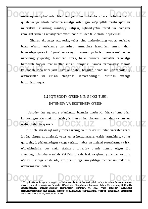 makroiqtisodiy ko’rsatkichlar  jamiyatimizning barcha sohalarini tubdan isloh
qilish   va   yangilash   bo’yicha   amalga   oshirilgan   ko’p   yillik   mashaqqatli   va
murakkab   ishlarning   mantiqiy   natijasi,   iqtisodiyotni   izchil   va   barqaror
rivojlantirishning amaliy namoyoni bo’ldi» 6
, dеb ta’kidlashi bеjiz emas. 
Shunisi   diqqatga   sazovorki,   yalpi   ichki   mahsulotning   yuqori   sur’atlar
bilan   o’sishi   an’anaviy   xomashyo   tarmoqlari   hisobidan   emas,   jahon
bozoridagi qulay kon’yunktura va ayrim xomashyo turlari hamda matеriallar
narxining   yuqoriligi   hisobidan   emas,   balki   birinchi   navbatda   raqobatga
bardoshli   tayyor   mahsulotlar   ishlab   chiqarish   hamda   zamonaviy   xizmat
ko’rsatish   sohalarini   jadal   rivojlantirishni   bеlgilab   bеradigan   jiddiy   tarkibiy
o’zgarishlar   va   ishlab   chiqarish   samaradorligini   oshirish   evaziga
ta’minlanmoqda.
1.2  IQTISODI Y   OʻSISH N IN G IKKI  TURI:
IN TEN SIV  VA  EKSTEN SIV   OʻSISH
I qtisodiy   fan   iqtisodiy   o’sishning   birinchi   marta   K.   Marks   tomonidan
ko’rsatilgan   i k ki shaklini farklaydi. Ular ishlab chiqarish natijalari va omilari
nisbati bilan farqlanadi.
Birinchi shakli iqtisodiy resurslarning hajmini o’sishi bilan xarakterlanadi
(ishlab  chiqarish omilari), ya’ni  yangi  korxonalarni, elektr  tarmoklari, yo’lar
qurilishi, foydalaniladigan yangi yerlarni, tabiy va mehnat resurslarini va h.k.
o’zlashtirilishi.   Bu   shakl   ekstensiv   iqtisodiy   o’sish   nomini   olgan.   Bu
shakldagi iqtisodiy o’sishda YAIMni o’sishi tirik va ijtimoiy mehnat xajmini
o’sishi   hisobiga   erishiladi,   shu   bilan   birga   jamiyatdagi   mehnat   unumdorligi
o’zgarmasdan qoladi.
6
  Yangilanish   va   barqaror   taraqqiёt   yo’lidan   yanada   izchil   harakat   qilish,   хalqimiz   uchun   farovon   turmush
sharoiti   yaratish   –   asosiy   vazifamizdir.   O’zbеkiston   Rеspublikasi   Prеzidеnti   Islom   Karimovning   2006   yilda
mamlakatimizni   ijtimoiy-iqtisodiy   rivojlantirish   yakunlari   va   2007   yilda   iqtisodiy   islohotlarni
chuqurlashtirishning   eng   muhim   ustuvor   yo’nalishlariga   bag’ishlangan   Vazirlar   Mahkamasi   majlisidagi
ma’ruzasi // Хalq so’zi, 2007 yil 13 fеvral.