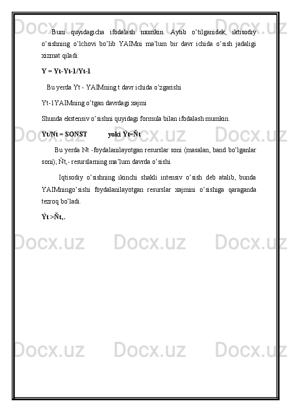 Buni   quyidagicha   ifodalash   mumkin.   Aytib   o’tilganidek,   iktisodiy
o’sishning   o’lchovi   bo’lib   YAIMni   ma’lum   bir   davr   ichida   o’sish   jadaligi
xizmat qiladi:
Υ = Υt-Υt-1/Υt-1
   Bu yerda Υt - YAIMning t davr ichida o’zgarishi
Υt-1YAIMning o’tgan davrdagi xajmi
Shunda ekstensiv o’sishni quyidagi formula bilan ifodalash mumkin.
Υt/Nt = SONST              yoki Ýt=Ňt
            Bu yerda Nt -foydalanilayotgan resurslar soni (masalan, band bo’lganlar
soni); Ňt,- resurslarning ma’lum davrda o’sishi.
          Iqtisodiy   o’sishning   ikinchi   shakli   intensiv   o’sish   deb   atalib,   bunda
YAIMningo’sishi   foydalanilayotgan   resurslar   xajmini   o’sishiga   qaraganda
tezroq bo’ladi.
Ýt >Ňt,. 
