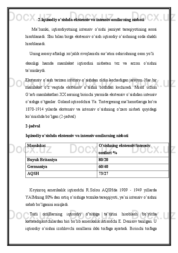 2.Iqtisodiy o’sishda ekstensiv va intensiv omilarning nisbati
  Ma’lumki,   iqtisodiyotning   intensiv   o’sishi   jamiyat   taraqiyotining   asosi
hisoblanadi. Shu bilan birga ekstensiv o’sish iqtisodiy o’sishning soda shakli
hisoblanadi.
Uning asosiy afzaligi xo’jalik rivojlanishi sur’atini oshirishning oson yo’li
ekanligi   hamda   mamlakat   iqtisodini   nisbatan   tez   va   arzon   o’sishni
ta’minlaydi.
Ekstensiv o’sish tarixan intensiv o’sishdan oldin kechadigan jarayon. Har bir
mamlakat   o’z   vaqtida   ekstensiv   o’sishni   boshdan   kechiradi.   Misol   uchun
G arb mamlakatlari XX asrning birinchi yarmida ekstensiv o’sishdan intensivʻ
o’sishga o’tganlar. Goland iqtisodchisi Ya. Tintergening ma’lumotlariga ko’ra
1870-1914   yilarda   ekstensiv   va   intensiv   o’sishning   o’zaro   nisbati   quyidagi
ko’rinishda bo’lgan (2-jadval)
2-jadval
Iqtisodiy o’sishda ekstensiv va intensiv omilarning nisbati
Mamlakat O’sishning ekstensiv/intensiv
omilari %
Buyuk Britaniya 80/20
Germaniya 60/40
AQSH 73/27
Keyinroq   amerikalik   iqtisodchi   R.Solou   AQSHda   1909   -   1949   yillarda
YAIMning 80% dan ortiq o’sishiga texnika taraqqiyoti, ya’ni intensiv o’sishni
sabab bo’lganini aniqladi.
Turli   omillarning   iqtisodiy   o’sishga   ta’sirini   hisoblash   bo’yicha
kattatadqikotchilardan biri bo’lib amerikalik iktisodchi E. Denisov tanilgan. U
iqtisodiy   o’sishni   izohlovchi   omillarni   ikki   toifaga   ajratadi.   Birinchi   toifaga