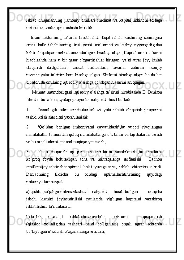 ishlab   chiqarishning   jismoniy   omillari   (mehnat   va   kapital),ikkinchi   toifaga
mehnat unumdorligini oshishi kiritildi.
Inson   faktorining   ta’sirini   hisoblashda   faqat   ishchi   kuchining   soninigina
emas,   balki   ishchilarning   jinsi,   yoshi,   ma’lumoti   va   kasbiy   tayyorgarligidan
kelib chiqadigan mehnat unumdorligini hisobga olgan, Kapital omili ta’sirini
hisoblashda   ham   u   bir   qator   o’zgartirishlar   kiritgan,   ya’ni   turar   joy,   ishlab
chiqarish   dastgohlari,   sanoat   inshoatlari,   tovarlar   zahirasi,   xorijiy
investisiyalar   ta’sirini   ham   hisobga   olgan.   Shularni   hisobga   olgan   holda   har
bir alohida omilning iqtisodiy o’sishga qo’shgan hissasini aniqlagan.
  Mehnat unumdorligani iqtisodiy o’sishga ta’sirini hisoblashda E. Denison
fikricha bu ta’sir quyidagi jarayonlar natijasida hosil bo’ladi:
1. Texnologik   bilimlarnichukurlashuvi   yoki   ishlab   chiqarish   jarayonini
tashki letish sharoitni yaxshilanishi;
2. "Qo’ldan   berilgan   imkoniyatni   qaytatiklash",bu   yuqori   rivojlangan
mamlakatlar tomonidan qoloq mamlakatlarga o’z bilim va tajribalarini berish
va bu orqali ularni optimal nuqtaga yetkazish;
3. Ishlab   chiqarishning   jismoniy   omillarini   yaxshilanishi,bu   omillarni
ko’proq   foyda   keltiradigan   soha   va   mintaqalarga   sarflanishi   .   Qachon
omillarnijoylashtirishdaoptimal   holat   yuzagakelsa,   ishlab   chiqarish   o’sadi.
Denisonning   fikricha   bu   xildagi   optimallashtirishning   quyidagi
imkoniyatlarimavjud:
a) qishloqxo’jaliginiintensivlashuvi natijasida hosil bo’lgan   ortiqcha
ishchi   kuchini   joylashtirilishi   natijasida   yig’ilgan   kapitalni   yaxshiroq
ishlatilishini ta’minlanadi;
b) kichik, mustaqil ishlab chiqaruvchilar sektorini   qisqartirish
(qishloq   xo’jaligidan   tashqari   band   bo’lganlari)   orqali   agrar   sektorda
bo’layotgan o’xshash o’zgarishlarga erishish; 