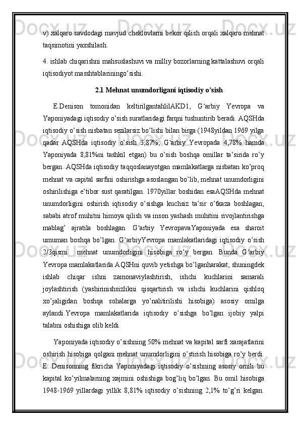 v) xalqaro savdodagi mavjud cheklovlarni bekor qilish orqali xalqaro mehnat
taqsimotini yaxshilash.
4. ishlab chiqarishni mahsuslashuvi va milliy bozorlarning kattalashuvi orqali
iqtisodiyot masshtablariningo’sishi.
2.1 Mehnat unumdorligani iqtisodiy o’sish
E.Denison   tomonidan   keltirilgantahlilAKD1,   G arbiy   Yevropa   vaʻ
Yaponiyadagi iqtisodiy o’sish suratlaridagi farqni tushuntirib beradi. AQSHda
iqtisodiy o’sish nisbatan sezilarsiz bo’lishi bilan birga (1948yildan 1969 yilga
qadar   AQSHda   iqtisodiy   o’sish   3,87%,   G arbiy   Yevropada   4,78%   hamda	
ʻ
Yaponiyada   8,81%ni   tashkil   etgan)   bu   o’sish   boshqa   omillar   ta’sirida   ro’y
bergan. AQSHda iqtisodiy taqqoslanayotgan mamlakatlarga nisbatan ko’proq
mehnat va capital sarfini oshirishga asoslangan bo’lib, mehnat unumdorligini
oshirilishiga e’tibor sust  qaratilgan. 1970yillar boshidan esaAQSHda mehnat
unumdorligini   oshirish   iqtisodiy   o’sishga   kuchsiz   ta’sir   o’tkaza   boshlagan,
sababi atrof muhitni himoya qilish va inson yashash muhitini rivojlantirishga
mablag’   ajratila   boshlagan.   G arbiy   YevropavaYaponiyada   esa   sharoit	
ʻ
umuman   boshqa   bo’lgan.   G arbiyYevropa   mamlakatlaridagi   iqtisodiy   o’sish	
ʻ
2/3qismi     mehnat   unumdorligini   hisobiga   ro’y   bergan.   Bunda   G arbiy	
ʻ
Yevropa mamlakatlarida AQSHni quvib yetishga bo’lganharakat, shuningdek
ishlab   chiqar   ishni   zamonaviylashtirish,   ishchi   kuchlarini   samarali
joylashtirish   (yashirinishsizlikni   qisqartirish   va   ishchi   kuchlarini   qishloq
xo’jaligidan   boshqa   sohalarga   yo’nalitirilishi   hisobiga)   asosiy   omilga
aylandi.Yevropa   mamlakatlarida   iqtisodiy   o’sishga   bo’lgan   ijobiy   yalpi
talabni oshishiga olib keldi.
Yaponiyada iqtisodiy o’sishning 50% mehnat va kapital sarfi xarajatlarini
oshirish hisobiga qolgani mehnat unumdorligini o’stirish hisobiga ro’y berdi.
E.   Denisonning   fikricha   Yaponiyadagi   iqtisodiy   o’sishning   asosiy   omili   bu
kapital  ko’yilmalarning xajmini  oshishiga  bog’liq bo’lgan. Bu omil  hisobiga
1948-1969   yillardagi   yillik   8,81%   iqtisodiy   o’sishning   2,1%   to’g’ri   kelgan.