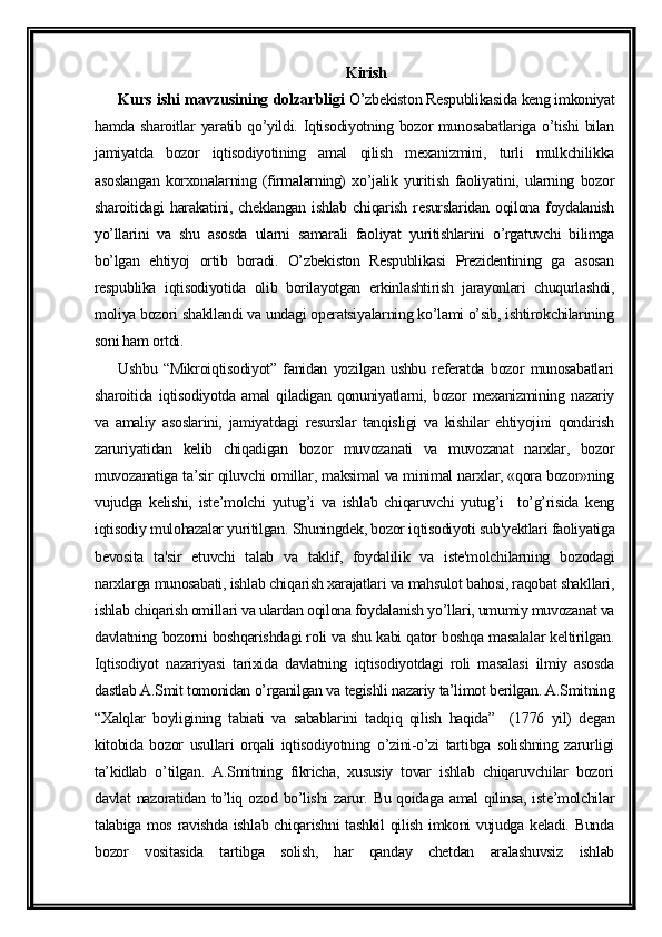 Kirish
Kurs ishi mavzusining dolzarbligi  O’zbekiston Respublikasida keng imkoniyat
hamda sharoitlar yaratib qo’yildi. Iqtisodiyotning bozor munosabatlariga o’tishi  bilan
jamiyatda   bozor   iqtisodiyotining   amal   qilish   mexanizmini,   turli   mulkchilikka
asoslangan   korxonalarning   (firmalarning)   xo’jalik   yuritish   faoliyatini,   ularning   bozor
sharoitidagi   harakatini,   cheklangan   ishlab   chiqarish   resurslaridan   oqilona   foydalanish
yo’llarini   va   shu   asosda   ularni   samarali   faoliyat   yuritishlarini   o’rgatuvchi   bilimga
bo’lgan   ehtiyoj   ortib   boradi.   O’zbekiston   Respublikasi   Prezidentining   ga   asosan
respublika   iqtisodiyotida   olib   borilayotgan   erkinlashtirish   jarayonlari   chuqurlashdi,
moliya bozori shakllandi va undagi operatsiyalarning ko’lami o’sib, ishtirokchilarining
soni ham ortdi.
Ushbu   “Mikroiqtisodiyot”   fanidan   yozilgan   ushbu   referatda   bozor   munosabatlari
sharoitida  iqtisodiyotda  amal  qiladigan  qonuniyatlarni,  bozor   mexanizmining  nazariy
va   amaliy   asoslarini,   jamiyatdagi   resurslar   tanqisligi   va   kishilar   ehtiyojini   qondirish
zaruriyatidan   kelib   chiqadigan   bozor   muvozanati   va   muvozanat   narxlar,   bozor
muvozanatiga ta’sir qiluvchi omillar, maksimal va minimal narxlar, «qora bozor»ning
vujudga   kelishi,   iste’molchi   yutug’i   va   ishlab   chiqaruvchi   yutug’i     to’g’risida   keng
iqtisodiy mulohazalar yuritilgan. Shuningdek, bozor iqtisodiyoti sub'yektlari faoliyatiga
bevosita   ta'sir   etuvchi   talab   va   taklif,   foydalilik   va   iste'molchilarning   bozodagi
narxlarga munosabati, ishlab chiqarish xarajatlari va mahsulot bahosi, raqobat shakllari,
ishlab chiqarish omillari va ulardan oqilona foydalanish yo’llari, umumiy muvozanat va
davlatning bozorni boshqarishdagi roli va shu kabi qator boshqa masalalar keltirilgan.
Iqtisodiyot   nazariyasi   tarixida   davlatning   iqtisodiyotdagi   roli   masalasi   ilmiy   asosda
dastlab A.Smit tomonidan o’rganilgan va tegishli nazariy ta’limot berilgan. A.Smitning
“Xalqlar   boyligining   tabiati   va   sabablarini   tadqiq   qilish   haqida”     (1776   yil)   degan
kitobida   bozor   usullari   orqali   iqtisodiyotning   o’zini-o’zi   tartibga   solishning   zarurligi
ta’kidlab   o’tilgan.   A.Smitning   fikricha,   xususiy   tovar   ishlab   chiqaruvchilar   bozori
davlat nazoratidan to’liq ozod bo’lishi  zarur. Bu qoidaga amal qilinsa, iste’molchilar
talabiga mos ravishda ishlab chiqarishni  tashkil  qilish imkoni vujudga keladi. Bunda
bozor   vositasida   tartibga   solish,   har   qanday   chetdan   aralashuvsiz   ishlab