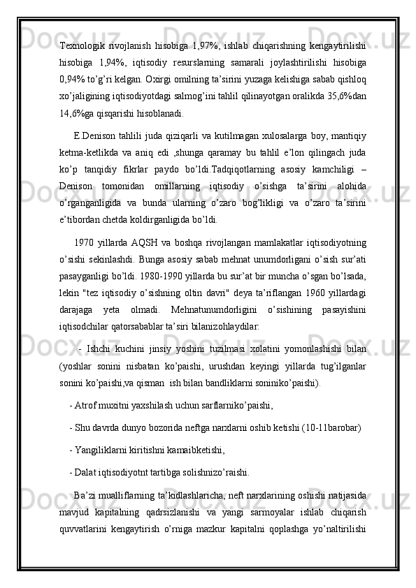 Texnologik   rivojlanish   hisobiga   1,97%,   ishlab   chiqarishning   kengaytirilishi
hisobiga   1,94%,   iqtisodiy   resurslarning   samarali   joylashtirilishi   hisobiga
0,94% to’g’ri kelgan. Oxirgi omilning ta’sirini yuzaga kelishiga sabab qishloq
xo’jaligining iqtisodiyotdagi salmog’ini tahlil qilinayotgan oralikda 35,6%dan
14,6%ga qisqarishi hisoblanadi.
E.Denison   tahlili   juda   qiziqarli   va   kutilmagan   xulosalarga   boy,   mantiqiy
ketma-ketlikda   va   aniq   edi   ,shunga   qaramay   bu   tahlil   e’lon   qilingach   juda
ko’p   tanqidiy   fikrlar   paydo   bo’ldi.Tadqiqotlarning   asosiy   kamchiligi   –
Denison   tomonidan   omillarning   iqtisodiy   o’sishga   ta’sirini   alohida
o’rganganligida   va   bunda   ularning   o’zaro   bog’likligi   va   o’zaro   ta’sirini
e’tibordan chetda koldirganligida bo’ldi.
1970   yillarda   AQSH   va   boshqa   rivojlangan   mamlakatlar   iqtisodiyotning
o’sishi  sekinlashdi.  Bunga  asosiy  sabab  mehnat  unumdorligani  o’sish  sur’ati
pasayganligi bo’ldi. 1980-1990 yillarda bu sur’at bir muncha o’sgan bo’lsada,
lekin   "tez   iqtisodiy   o’sishning   oltin   davri"   deya   ta’riflangan   1960   yillardagi
darajaga   yeta   olmadi.   Mehnatunumdorligini   o’sishining   pasayishini
iqtisodchilar qatorsabablar ta’siri bilanizohlaydilar:
        -   Ishchi   kuchini   jinsiy   yoshini   tuzilmasi   xolatini   yomonlashishi   bilan
(yoshlar   sonini   nisbatan   ko’paishi,   urushdan   keyingi   yillarda   tug’ilganlar
sonini ko’paishi,va qisman  ish bilan bandliklarni soniniko’paishi).
    - Atrof muxitni yaxshilash uchun sarflarniko’paishi,
    - Shu davrda dunyo bozorida neftga narxlarni oshib ketishi (10-11barobar)
    - Yangiliklarni kiritishni kamaibketishi,
    - Dalat iqtisodiyotnt tartibga solishnizo’raishi.
Ba’zi mualliflarning ta’kidlashlaricha, neft narxlarining oshishi natijasida
mavjud   kapitalning   qadrsizlanishi   va   yangi   sarmoyalar   ishlab   chiqarish
quvvatlarini   kengaytirish   o’rniga   mazkur   kapitalni   qoplashga   yo’naltirilishi