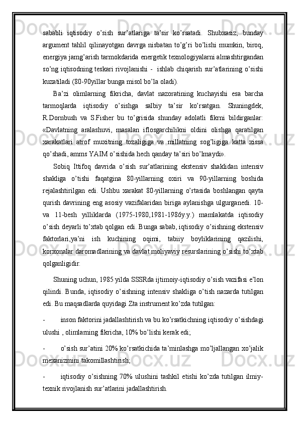 sababli   iqtisodiy   o’sish   sur’atlariga   ta’sir   ko’rsatadi.   Shubxasiz,   bunday
argument   tahlil   qilinayotgan   davrga   nisbatan   to’g’ri   bo’lishi   mumkin,   biroq,
energiya jamg’arish tarmokdarida energetik texnologiyalarni almashtirgandan
so’ng iqtisodning teskari rivojlanishi -   ishlab chiqarish sur’atlarining o’sishi
kuzatiladi (80-90yillar bunga misol bo’la oladi).
Ba’zi   olimlarning   fikricha,   davlat   nazoratining   kuchayishi   esa   barcha
tarmoqlarda   iqtisodiy   o’sishga   salbiy   ta’sir   ko’rsatgan.   Shuningdek,
R.Dornbush   va   S.Fisher   bu   to’grisida   shunday   adolatli   fikrni   bildirganlar:
«Davlatning   aralashuvi,   masalan   iflosgarchilikni   oldini   olishga   qaratilgan
xarakatlari   atrof   muxitning   tozaligiga   va   millatning   sog’ligiga   katta   xissa
qo’shadi, amms YAIM o’sishida hech qanday ta’siri bo’lmaydi».
Sobiq   Ittifoq   davrida   o’sish   sur’atlarining   ekstensiv   shaklidan   intensiv
shakliga   o’tishi   faqatgina   80-yillarning   oxiri   va   90-yillarning   boshida
rejalashtirilgan   edi.   Ushbu   xarakat   80-yillarning   o’rtasida   boshlangan   qayta
qurish   davrining   eng   asosiy   vazifalaridan   biriga   aylanishga   ulgurganedi.   10-
va   11-besh   yilliklarda   (1975-1980,1981-1986y.y.)   mamlakatda   iqtisodiy
o’sish deyarli to’xtab qolgan edi. Bunga sabab, iqtisodiy o’sishning ekstensiv
faktorlari,ya’ni   ish   kuchining   oqimi,   tabiiy   boyliklarining   qazilishi,
korxonalar daromadlarining va davlat moliyaviy resurslarining o’sishi to’xtab
qolganligidir.
Shuning uchun, 1985 yilda  SSSRda ijtimoiy-iqtisodiy o’sish vazifasi e’lon
qilindi.   Bunda,   iqtisodiy   o’sishning   intensiv   shakliga   o’tish   nazarda   tutilgan
edi. Bu maqsadlarda quyidagi Zta instrument ko’zda tutilgan:
- inson faktorini jadallashtirish va bu ko’rsatkichning  iqtisodiy o’sishdagi
ulushi , olimlarning fikricha, 10% bo’lishi kerak edi;
- o’sish sur’atini 20% ko’rsatkichida ta’minlashga mo’ljallangan xo’jalik
mexanizmini takomillashtirish;
- iqtisodiy   o’sishning   70%   ulushini   tashkil   etishi   ko’zda   tutilgan   ilmiy-
texnik rivojlanish sur’atlarini jadallashtirish. 