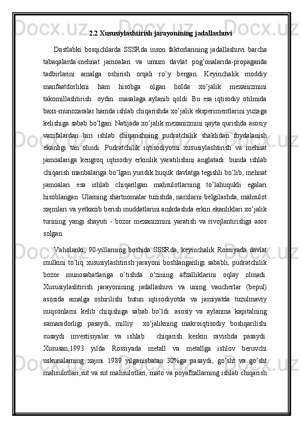 2.2 Xususiylashtirish jarayonining jadallashuvi
Dastlabki   bosqichlarda   SSSRda   inson   faktorlarining   jadallashuvi   barcha
tabaqalarda-mehnat   jamoalari   va   umum   davlat   pog’onalarida-propaganda
tadbirlarini   amalga   oshirish   orqali   ro’y   bergan.   Keyinchalik   moddiy
manfaatdorlikni   ham   hisobga   olgan   holda   xo’jalik   mexanizmini
takomillashtirish     oydin     masalaga   aylanib   qoldi.   Bu   esa   iqtisodiy   otilmida
baxs-munozaralar hamda ishlab chiqarishda xo’jalik eksperimentlarini yuzaga
kelishiga sabab bo’lgan. Natijada xo’jalik mexanizmini qayta qurishda asosiy
vazifalardan   biri   ishlab   chiqarishning   pudratchilik   shaklidan   foydalanish
ekanligi   tan   olindi.   Pudratchilik   iqtisodiyotni   xususiylashtirish   va   mehnat
jamoalariga   kengroq   iqtisodiy   erkinlik   yaratilishini   anglatadi:   bunda   ishlab
chiqarish manbalariga bo’lgan yuridik huquk davlatga tegishli bo’lib, mehnat
jamoalari   esa   ishlab   chiqarilgan   mahsulotlarning   to’lahuqukli   egalari
hisoblangan. Ularning shartnomalar tuzishda, narxlarni belgilashda, mahsulot
xajmlari va yetkazib berish muddatlarini anikdashda erkin ekanliklari xo’jalik
turining   yangi   shayuti   -   bozor   mexanizmini   yaratish   va   rivojlantirishga   asos
solgan.
Vaholanki,   90-yillarning   boshida   SSSRda,   keyinchalik   Rossiyada   davlat
mulkini   to’liq   xususiylashtirish   jarayoni   boshlanganligi   sababli,   pudratchilik
bozor   munosabatlariga   o’tishda   o’zining   afzalliklarini   oqlay   olmadi.
Xususiylashtirish   jarayonining   jadallashuvi   va   uning   vaucherlar   (bepul)
asosida   amalga   oshirilishi   butun   iqtisodiyotda   va   jamiyatda   tuzulmaviy
nuqsonlarni   kelib   chiqishiga   sabab   bo’ldi:   asosiy   va   aylanma   kapitalning
samaradorligi   pasaydi,   milliy     xo’jalikning   makroiqtisodiy   boshqarilishi
susaydi   investisiyalar   va   ishlab     chiqarish   keskin   ravishda   pasaydi.
Xususan,1993   yilda   Rossiyada   metall   va   metallga   ishlov   beruvchi
uskunalarning   xajmi   1989   yilganisbatan   30%ga   pasaydi,   go’sht   va   go’sht
mahsulotlari,sut va sut mahsulotlari, mato va poyafzallarning ishlab chiqarish 