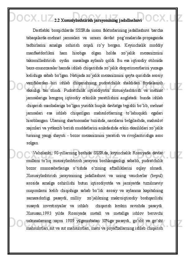 2.2 Xususiylashtirish jarayonining jadallashuvi
Dastlabki   bosqichlarda   SSSRda   inson   faktorlarining   jadallashuvi   barcha
tabaqalarda-mehnat   jamoalari   va   umum   davlat   pog’onalarida-propaganda
tadbirlarini   amalga   oshirish   orqali   ro’y   bergan.   Keyinchalik   moddiy
manfaatdorlikni   ham   hisobga   olgan   holda   xo’jalik   mexanizmini
takomillashtirish     oydin     masalaga   aylanib   qoldi.   Bu   esa   iqtisodiy   otilmida
baxs-munozaralar hamda ishlab chiqarishda xo’jalik eksperimentlarini yuzaga
kelishiga sabab bo’lgan. Natijada xo’jalik mexanizmini qayta qurishda asosiy
vazifalardan   biri   ishlab   chiqarishning   pudratchilik   shaklidan   foydalanish
ekanligi   tan   olindi.   Pudratchilik   iqtisodiyotni   xususiylashtirish   va   mehnat
jamoalariga   kengroq   iqtisodiy   erkinlik   yaratilishini   anglatadi:   bunda   ishlab
chiqarish manbalariga bo’lgan yuridik huquk davlatga tegishli bo’lib, mehnat
jamoalari   esa   ishlab   chiqarilgan   mahsulotlarning   to’lahuqukli   egalari
hisoblangan. Ularning shartnomalar tuzishda, narxlarni belgilashda, mahsulot
xajmlari va yetkazib berish muddatlarini anikdashda erkin ekanliklari xo’jalik
turining   yangi   shayuti   -   bozor   mexanizmini   yaratish   va   rivojlantirishga   asos
solgan.
Vaholanki,   90-yillarning   boshida   SSSRda,   keyinchalik   Rossiyada   davlat
mulkini   to’liq   xususiylashtirish   jarayoni   boshlanganligi   sababli,   pudratchilik
bozor   munosabatlariga   o’tishda   o’zining   afzalliklarini   oqlay   olmadi.
Xususiylashtirish   jarayonining   jadallashuvi   va   uning   vaucherlar   (bepul)
asosida   amalga   oshirilishi   butun   iqtisodiyotda   va   jamiyatda   tuzulmaviy
nuqsonlarni   kelib   chiqishiga   sabab   bo’ldi:   asosiy   va   aylanma   kapitalning
samaradorligi   pasaydi,   milliy     xo’jalikning   makroiqtisodiy   boshqarilishi
susaydi   investisiyalar   va   ishlab     chiqarish   keskin   ravishda   pasaydi.
Xususan,1993   yilda   Rossiyada   metall   va   metallga   ishlov   beruvchi
uskunalarning   xajmi   1989   yilganisbatan   30%ga   pasaydi,   go’sht   va   go’sht
mahsulotlari,sut va sut mahsulotlari, mato va poyafzallarning ishlab chiqarish