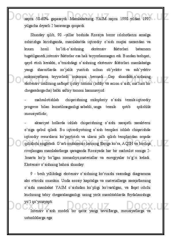 xajmi   50-60%   gapasaydi.   Mamlakatning   YAIM   xajmi   1990   yildan   1992
yilgacha deyarli 2 baravarga qisqardi.
Shunday   qilib,   90   –yillar   boshida   Rossiya   bozor   islohotlarini   amalga
oshirishga   kirishganda,   mamlakatda   iqtisodiy   o’sish   nuqtai   nazaridan   va
kuum   hosil   bo’ldi-o’sishning   ekstensiv   faktorlari   batamom
tugatilganedi,intensiv faktorlar esa hali tayyorlanmagan edi. Bundan tashqari,
qayd   etish   kerakki,   o’tmishdagi   o’sishning   ekstensiv   faktorlari   mamlakatga
yangi   sharoitlarda   xo’jalik   yuritish   uchun   ob’yektiv   va   sub’yektiv
imkoniyatlarni   tayyorlash   imkonini   bermadi.   Gap   shundaki,o’sishning
ekstensiv usulining nafaqat ijobiy tomoni (oddiy va arzon o’sish, ma’lum bir
chegaralargacha) balki salbiy tomoni hammavjud:
- mahsulotishlab chiqarishning   mikqdoriy   o’sishi   texnik-iqtisodiy
progress   bilan   kuzatilmaganligi sababli, unga texnik   qotib   qolishlik
xususiyatlidir; 
- aksariyat   hollarda   ishlab   chiqarishning   o’sishi   xarajatli   xarakterni
o’ziga   qabul   qiladi.   Bu   iqtisodiyotning   o’sish   templari   ishlab   chiqarishda
iqtisodiy   resurslarni   ko’paytirish   va   ularni   jalb   qilish   templaridan   orqada
qolishshi anglatadi. G arb mutaxassis-larining fikriga ko’ra, AQSH va boshqaʻ
rivojlangan   mamlakatlarga   qaraganda   Rossiyada   har   bir   mahsulot   soniga   2-
3marta   ko’p   bo’lgan   xomashyo,materiallar   va   energiyalar   to’g’ri   keladi.
Ekstensiv o’sishning bahosi shunday.
9   -   besh   yillikdagi   ekstensiv   o’sishning   ko’rinishi   rasmdagi   diagramma
aks   ettirishi   mumkin.   Unda   asosiy   kapitalga   va   materiallarga   xarajatlarning
o’sishi   mamlakat   YAIM   o’sishidan   ko’pligi   ko’rsatilgan,   va   faqat   ishchi
kuchining   tabiy   chegaralanganligi   uning   yirik   masshtablarda   foydalanishiga
yo’l qo’ymayapti.
Intensiv   o’sish   modeli   bir   qator   yangi   tavsiflarga,   xususiyatlarga   va
ustunliklarga ega: 