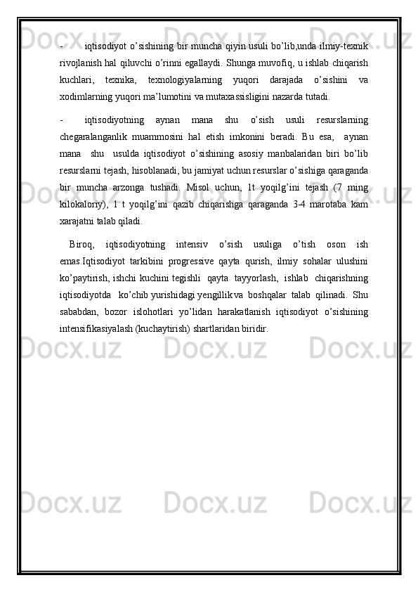 - iqtisodiyot o’sishining bir muncha qiyin usuli bo’lib,unda ilmiy-texnik
rivojlanish hal qiluvchi o’rinni egallaydi. Shunga muvofiq, u ishlab chiqarish
kuchlari,   texnika,   texnologiyalarning   yuqori   darajada   o’sishini   va
xodimlarning yuqori ma’lumotini va mutaxassisligini nazarda tutadi.
- iqtisodiyotning   aynan   mana   shu   o’sish   usuli   resurslarning
chegaralanganlik   muammosini   hal   etish   imkonini   beradi.   Bu   esa,     aynan
mana     shu     usulda   iqtisodiyot   o’sishining   asosiy   manbalaridan   biri   bo’lib
resurslarni tejash, hisoblanadi, bu jamiyat uchun resurslar o’sishiga qaraganda
bir   muncha   arzonga   tushadi.   Misol   uchun,   1t   yoqilg’ini   tejash   (7   ming
kilokaloriy),   1   t   yoqilg’ini   qazib   chiqarishga   qaraganda   3-4   marotaba   kam
xarajatni talab qiladi.
Biroq,   iqtisodiyotning   intensiv   o’sish   usuliga   o’tish   oson   ish
emas.Iqtisodiyot   tarkibini   progressive   qayta   qurish,   ilmiy   sohalar   ulushini
ko’paytirish, ishchi kuchini tegishli   qayta   tayyorlash,   ishlab   chiqarishning
iqtisodiyotda   ko’chib yurishidagi yengillik va   boshqalar   talab   qilinadi.   Shu
sababdan,   bozor   islohotlari   yo’lidan   harakatlanish   iqtisodiyot   o’sishining
intensifikasiyalash (kuchaytirish) shartlaridan biridir.