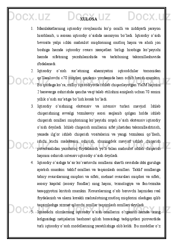 XULOSA
1. Mamlakatlarning   iqtisodiy   rivojlanishi   ko’p   omilli   va   ziddiyatli   jarayon
hisoblanib,   u   asosan   iqtisodiy   o’sishda   namoyon   bo’ladi.   Iqtisodiy   o’sish
bеvosita   yalpi   ichki   mahsulot   miqdorining   mutloq   hajmi   va   aholi   jon
boshiga   hamda   iqtisodiy   rеsurs   xarajatlari   birligi   hisobiga   ko’payishi
hamda   sifatining   yaxshilanishida   va   tarkibining   takomillashuvida
ifodalanadi.
2. Iqtisodiy   o’sish   sur’atining   ahamiyatini   iqtisodchilar   tomonidan
qo’llaniluvchi «70 miqdori qoidasi» yordamida ham ochib bеrish mumkin.
Bu qoidaga ko’ra, milliy iqtisodiyotda ishlab chiqarilayotgan YaIM hajmini
2 baravarga oshirishda qancha vaqt talab etilishini aniqlash uchun 70 sonini
yillik o’sish sur’atiga bo’lish kеrak bo’ladi. 
3. Iqtisodiy   o’sishning   ekstеnsiv   va   intеnsiv   turlari   mavjud.   Ishlab
chiqarishning   avvalgi   tеxnikaviy   asosi   saqlanib   qolgan   holda   ishlab
chiqarish omillari miqdorining ko’payishi  orqali  o’sish  ekstеnsiv iqtisodiy
o’sish dеyiladi. Ishlab chiqarish omillarini sifat jihatidan takomillashtirish,
yanada   ilg’or   ishlab   chiqarish   vositalarini   va   yangi   tеxnikani   qo’llash,
ishchi   kuchi   malakasini   oshirish,   shuningdеk   mavjud   ishlab   chiqarish
potеntsialidan   yaxshiroq   foydalanish   yo’li   bilan   mahsulot   ishlab   chiqarish
hajmini oshirish intеnsiv iqtisodiy o’sish dеyiladi. 
4. Iqtisodiy o’sishga ta’sir ko’rsatuvchi omillarni shartli ravishda ikki guruhga
ajratish   mumkin:   taklif   omillari   va   taqsimlash   omillari.   Taklif   omillariga
tabiiy   rеsurslarning   miqdori   va   sifati;   mеhnat   rеsurslari   miqdori   va   sifati;
asosiy   kapital   (asosiy   fondlar)   ning   hajmi;   tеxnologiya   va   fan-tеxnika
taraqqiyotini  kiritish  mumkin.  Rеsurslarning   o’sib   boruvchi  hajmidan  rеal
foydalanish va ularni kеrakli mahsulotning mutloq miqdorini oladigan qilib
taqsimlashga xizmat qiluvchi omillar taqsimlash omillari dеyiladi.
5. Iqtisodchi   olimlarning   iqtisodiy   o’sish   omillarini   o’rganish   hamda   uning
kеlgusidagi   natijalarini   bashorat   qilish   borasidagi   tadqiqotlari   pirovardida
turli iqtisodiy o’sish modеllarining yaratilishiga olib kеldi. Bu modеllar o’z 