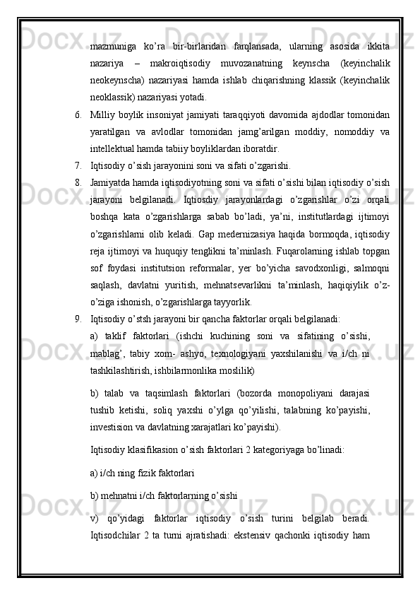 mazmuniga   ko’ra   bir-birlaridan   farqlansada,   ularning   asosida   ikkita
nazariya   –   makroiqtisodiy   muvozanatning   kеynscha   (kеyinchalik
nеokеynscha)   nazariyasi   hamda   ishlab   chiqarishning   klassik   (kеyinchalik
nеoklassik) nazariyasi yotadi. 
6. Milliy  boylik   insoniyat   jamiyati   taraqqiyoti   davomida   ajdodlar   tomonidan
yaratilgan   va   avlodlar   tomonidan   jamg’arilgan   moddiy,   nomoddiy   va
intеllеktual hamda tabiiy boyliklardan iboratdir.
7. Iqtisodiy o’sish jarayonini soni va sifati o’zgarishi.
8. Jamiyatda hamda iqtisodiyotning soni va sifati o’sishi bilan iqtisodiy o’sish
jarayoni   belgilanadi.   Iqtiosdiy   jarayonlardagi   o’zgarishlar   o’zi   orqali
boshqa   kata   o’zgarishlarga   sabab   bo’ladi,   ya’ni,   institutlardagi   ijtimoyi
o’zgarishlarni   olib   keladi.   Gap   medernizasiya   haqida   bormoqda,   iqtisodiy
reja ijtimoyi va huquqiy tenglikni ta’minlash. Fuqarolarning ishlab topgan
sof   foydasi   institutsion   reformalar,   yer   bo’yicha   savodxonligi,   salmoqni
saqlash,   davlatni   yuritish,   mehnatsevarlikni   ta’minlash,   haqiqiylik   o’z-
o’ziga ishonish, o’zgarishlarga tayyorlik.
9. Iqtisodiy o’stsh jarayoni bir qancha faktorlar orqali belgilanadi:
a)   taklif   faktorlari   (ishchi   kuchining   soni   va   sifatining   o’sishi,
mablag’,   tabiy   xom-   ashyo,   texnologiyani   yaxshilanishi   va   i/ch   ni
tashkilashtirish, ishbilarmonlika moslilik) 
b)   talab   va   taqsimlash   faktorlari   (bozorda   monopoliyani   darajasi
tushib   ketishi,   soliq   yaxshi   o’ylga   qo’yilishi,   talabning   ko’payishi,
investision va davlatning xarajatlari ko’payishi).
Iqtisodiy klasifikasion o’sish faktorlari 2 kategoriyaga bo’linadi:
a) i/ch ning fizik faktorlari
b) mehnatni i/ch faktorlarning o’sishi
v)   qo’yidagi   faktorlar   iqtisodiy   o’sish   turini   belgilab   beradi.
Iqtisodchilar   2   ta   turni   ajratishadi:   ekstensiv   qachonki   iqtisodiy   ham