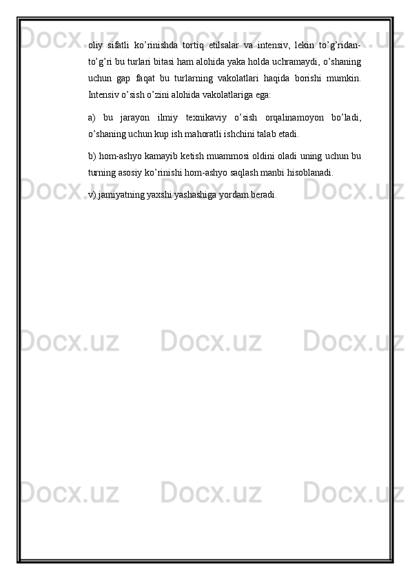 oliy   sifatli   ko’rinishda   tortiq   etilsalar   va   intensiv,   lekin   to’g’ridan-
to’g’ri bu turlari bitasi ham alohida yaka holda uchramaydi, o’shaning
uchun   gap   faqat   bu   turlarning   vakolatlari   haqida   borishi   mumkin.
Intensiv o’sish o’zini alohida vakolatlariga ega:
a)   bu   jarayon   ilmiy   texnikaviy   o’sish   orqalinamoyon   bo’ladi,
o’shaning uchun kup ish mahoratli ishchini talab etadi.
b) hom-ashyo kamayib ketish muammosi oldini oladi uning uchun bu
turning asosiy   ko’rinishi hom-ashyo saqlash manbi hisoblanadi.
v) jamiyatning yaxshi yashashiga yordam beradi.   