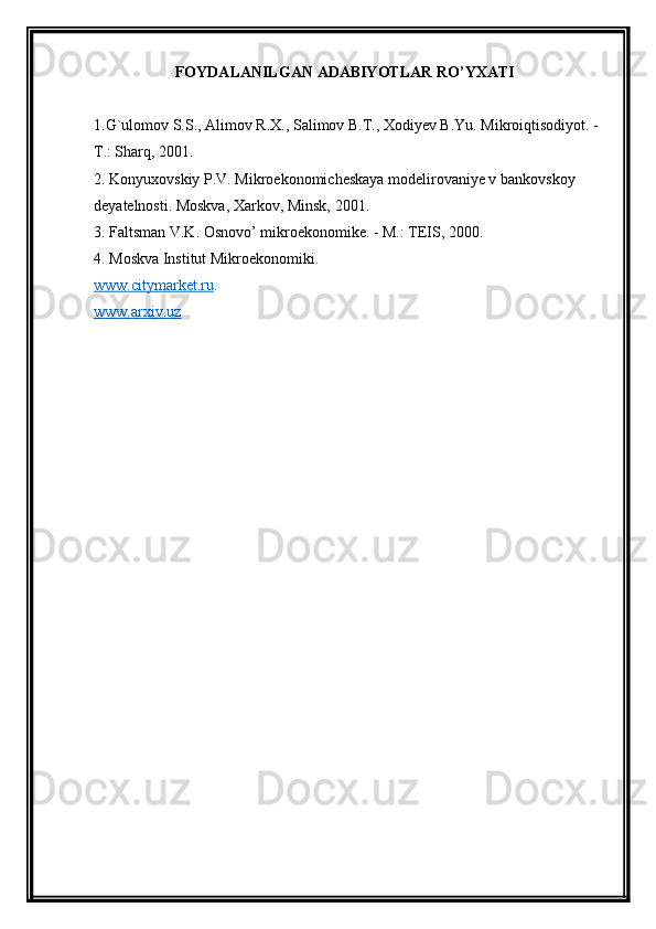 FOYDALANILGAN ADABIYOTLAR RO’YXATI
1.G`ulomov S.S., Alimov R.X., Salimov B.T., Xodiyev B.Yu. Mikroiqtisodiyot. -
T.: Sharq, 2001.
2. Konyuxovskiy P.V. Mikroekonomicheskaya modelirovaniye v bankovskoy 
deyatelnosti. Moskva, Xarkov, Minsk, 2001.
3. Faltsman V.K. Osnovo’ mikroekonomike. - M.: TEIS, 2000.
4. Moskva Institut Mikroekonomiki. 
www.citymarket.ru .
www.arxiv.uz   