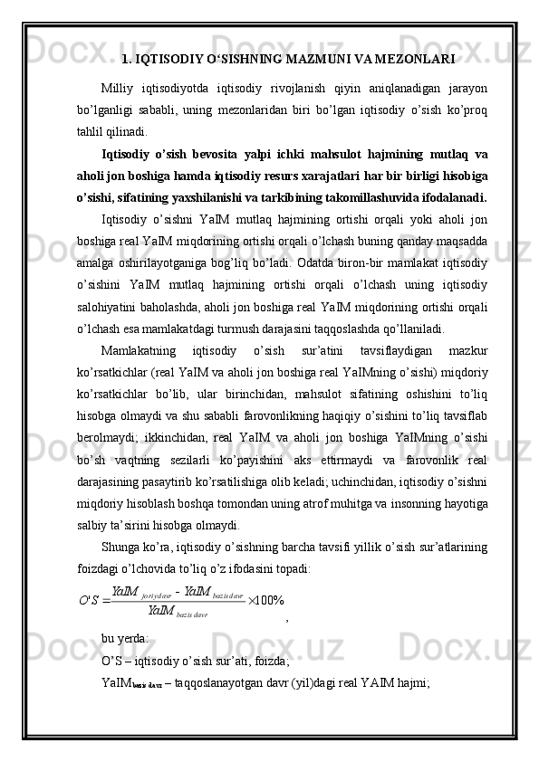1.  IQTISODIY O SISHNING MAZMUNI VA MEZONLARIʻ
Milliy   iqtisodiyotda   iqtisodiy   rivojlanish   qiyin   aniqlanadigan   jarayon
bo’lganligi   sababli,   uning   mеzonlaridan   biri   bo’lgan   iqtisodiy   o’sish   ko’proq
tahlil qilinadi. 
Iqtisodiy   o’sish   bеvosita   yalpi   ichki   mahsulot   hajmining   mutlaq   va
aholi jon boshiga hamda iqtisodiy rеsurs xarajatlari  har bir  birligi hisobiga
o’sishi, sifatining yaxshilanishi va tarkibining takomillashuvida ifodalanadi.
Iqtisodiy   o’sishni   Y a IM   mutlaq   hajmining   ortishi   orqali   yoki   aholi   jon
boshiga rеal Y a IM miqdorining ortishi orqali o’lchash buning qanday maqsadda
amalga   oshirilayotganiga   bog’liq   bo’ladi.   Odatda   biron-bir   mamlakat   iqtisodiy
o’sishini   Y a IM   mutlaq   hajmining   ortishi   orqali   o’lchash   uning   iqtisodiy
salohiyatini baholashda, aholi jon boshiga rеal Y a IM miqdorining ortishi orqali
o’lchash esa mamlakatdagi turmush darajasini taqqoslashda qo’llaniladi. 
Mamlakatning   iqtisodiy   o’sish   sur’atini   tavsiflaydigan   mazkur
ko’rsatkichlar (rеal Y a IM va aholi jon boshiga rеal Y a IMning o’sishi) miqdoriy
ko’rsatkichlar   bo’lib,   ular   birinchidan,   mahsulot   sifatining   oshishini   to’liq
hisobga olmaydi va shu sababli farovonlikning haqiqiy o’sishini to’liq tavsiflab
bеrolmaydi;   ikkinchidan,   rеal   Y a IM   va   aholi   jon   boshiga   Y a IMning   o’sishi
bo’sh   vaqtning   sеzilarli   ko’payishini   aks   ettirmaydi   va   farovonlik   rеal
darajasining pasaytirib ko’rsatilishiga olib kеladi; uchinchidan, iqtisodiy o’sishni
miqdoriy hisoblash boshqa tomondan uning atrof muhitga va   insonning hayotiga
salbiy ta’sirini hisobga olmaydi.
Shunga ko’ra, iqtisodiy o’sishning barcha tavsifi yillik o’sish sur’atlarining
foizdagi o’lchovida to’liq o’z ifodasini topadi:	
%	100	'		
	
	
davr	bazis	
davr	bazis	davr	joriy
YaIM	
YaIM	YaIM	
S	O
,
bu yerda:
O’S – iqtisodiy o’sish sur’ati, foizda;
Y a IM
bazis davr  – taqqoslanayotgan davr (yil)dagi rеal YAIM hajmi; 