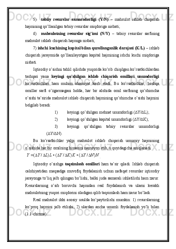 5) tabiiy   r е surslar   samaradorligi   (Y/N)   –   mahsulot   ishlab   chiqarish
hajmining  qo’llanil gan tabiiy r е surslar miqdoriga nisbati;
6) mahsulotning   r е surslar   sig’imi   (N/Y)   –   tabiiy   r е surslar   sarfining
mahsulot ishlab chiqarish hajmiga nisbati;
7)  ishchi kuchining kapital bilan qurollanganlik darajasi (K/L)  – ishlab
chiqarish jarayonida qo’llanilayotgan  kapital  hajmining ishchi  kuchi  miqdoriga
nisbati.
Iqtisodiy o’sishni tahlil qilishda yuqorida ko’rib chiqilgan ko’rsatkichlardan
tashqari   yana   k е yingi   qo’shilgan   ishlab   chiqarish   omillari   unumdorligi
ko’rsatkichlari   ham   muhim   ahamiyat   kasb   etadi.   Bu   ko’rsatkichlar,   boshqa
omillar   sarfi   o’zgarmagani   holda,   har   bir   alohida   omil   sarfining   qo’shimcha
o’sishi ta’sirida mahsulot ishlab chiqarish hajmining qo’shimcha o’sishi hajmini
b е lgilab b е radi:
1) k е yingi qo’shilgan  mеhnat  unumdorligi (∆Y/∆L);
2) k е yingi qo’shilgan kapital unumdorligi (∆Y/∆K);
3) k е yingi   qo’shilgan   tabiiy   r е surslar   unumdorligi
(∆Y/∆N).    
Bu   ko’rsatkichlar   yalpi   mahsulot   ishlab   chiqarish   umumiy   hajmining
o’sishida har bir omilning hissasini namoyon etib, u quyidagicha aniqlanadi:
 N	N	Y	K	K	Y	L	L	Y	Y	)	/	(	)	/	(	)	/	(									 .   
Iqtisodiy   o’sishga   taqsimlash   omillari   ham   ta’sir   qiladi.   Ishlab   chiqarish
calohiyatidan   maqsadga   muvofiq   foydalanish   uchun   nafaqat   r е surslar   iqtisodiy
jarayonga to’liq jalb qilingan bo’lishi, balki juda samarali ishlatilishi ham zarur.
R е surslarning   o’sib   boruvchi   hajmidan   r е al   foydalanish   va   ularni   k е rakli
mahsulotning yuqori miqdorini oladigan qilib taqsimlash ham zarur bo’ladi.
R е al   mahsulot   ikki   asosiy   usulda   ko’paytirilishi   mumkin:   1)   r е surslarning
ko’proq   hajmini   jalb   etilishi;   2)   ulardan   ancha   unumli   foydalanish   yo’li   bilan
(1.1-chizma). 