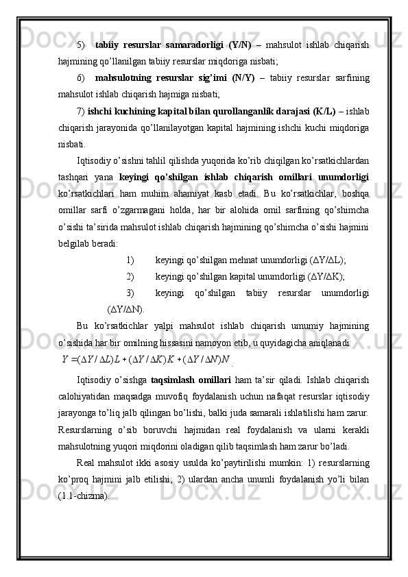 5) tabiiy   r е surslar   samaradorligi   (Y/N)   –   mahsulot   ishlab   chiqarish
hajmining  qo’llanil gan tabiiy r е surslar miqdoriga nisbati;
6) mahsulotning   r е surslar   sig’imi   (N/Y)   –   tabiiy   r е surslar   sarfining
mahsulot ishlab chiqarish hajmiga nisbati;
7)  ishchi kuchining kapital bilan qurollanganlik darajasi (K/L)  – ishlab
chiqarish jarayonida qo’llanilayotgan  kapital  hajmining ishchi  kuchi  miqdoriga
nisbati.
Iqtisodiy o’sishni tahlil qilishda yuqorida ko’rib chiqilgan ko’rsatkichlardan
tashqari   yana   k е yingi   qo’shilgan   ishlab   chiqarish   omillari   unumdorligi
ko’rsatkichlari   ham   muhim   ahamiyat   kasb   etadi.   Bu   ko’rsatkichlar,   boshqa
omillar   sarfi   o’zgarmagani   holda,   har   bir   alohida   omil   sarfining   qo’shimcha
o’sishi ta’sirida mahsulot ishlab chiqarish hajmining qo’shimcha o’sishi hajmini
b е lgilab b е radi:
1) k е yingi qo’shilgan  mеhnat  unumdorligi (∆Y/∆L);
2) k е yingi qo’shilgan kapital unumdorligi (∆Y/∆K);
3) k е yingi   qo’shilgan   tabiiy   r е surslar   unumdorligi
(∆Y/∆N).    
Bu   ko’rsatkichlar   yalpi   mahsulot   ishlab   chiqarish   umumiy   hajmining
o’sishida har bir omilning hissasini namoyon etib, u quyidagicha aniqlanadi:
 N	N	Y	K	K	Y	L	L	Y	Y	)	/	(	)	/	(	)	/	(									 .   
Iqtisodiy   o’sishga   taqsimlash   omillari   ham   ta’sir   qiladi.   Ishlab   chiqarish
calohiyatidan   maqsadga   muvofiq   foydalanish   uchun   nafaqat   r е surslar   iqtisodiy
jarayonga to’liq jalb qilingan bo’lishi, balki juda samarali ishlatilishi ham zarur.
R е surslarning   o’sib   boruvchi   hajmidan   r е al   foydalanish   va   ularni   k е rakli
mahsulotning yuqori miqdorini oladigan qilib taqsimlash ham zarur bo’ladi.
R е al   mahsulot   ikki   asosiy   usulda   ko’paytirilishi   mumkin:   1)   r е surslarning
ko’proq   hajmini   jalb   etilishi;   2)   ulardan   ancha   unumli   foydalanish   yo’li   bilan
(1.1-chizma).
