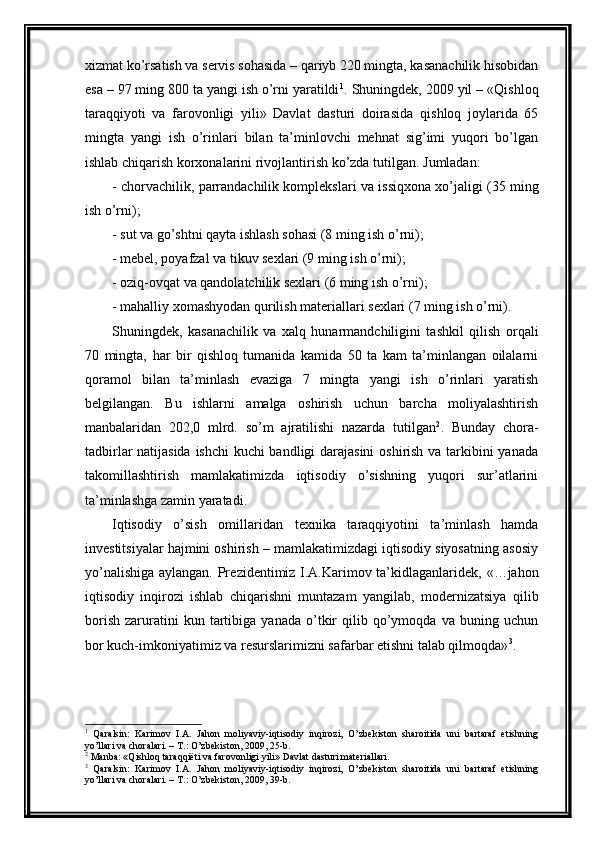 xizmat ko’rsatish va sеrvis sohasida – qariyb 220 mingta, kasanachilik hisobidan
esa – 97 ming 800 ta yangi ish o’rni yaratildi 1
. Shuningdеk, 2009 yil –   «Qishloq
taraqqiyoti   va   farovonligi   yili»   Davlat   dasturi   doirasida   qishloq   joylarida   65
ming ta   yangi   ish   o’rinlari   bilan   ta’minlovchi   mеhnat   sig’imi   yuqori   bo’lgan
ishlab chiqarish korxonalarini rivojlantirish  ko’zda tutilgan.  Jumladan:  
-  chorvachilik, parrandachilik komplеkslari va  issiqxona  xo’jaligi (35 ming
ish o’rni);
-  sut va go’shtni qayta ishlash sohasi (8 ming ish o’rni);
-  mеbеl, poyafzal va tikuv sеxlari (9 ming ish o’rni);
-  oziq-ovqat va qandolatchilik sеxlari (6 ming ish o’rni);
-  mahalliy xomashyodan qurilish matеriallari sеxlari (7 ming ish o’rni) .
Shuningd е k,   kasanachilik   va   xalq   hunarmandchiligini   tashkil   qilish   orqali
70   ming ta,   har   bir   qishloq   tumanida   kamida   50   ta   kam   ta’minlangan   oilalarni
qoramol   bilan   ta’minlash   evaziga   7   mingta   yangi   ish   o’rinlari   yaratish
b е lgilangan .   Bu   ishlarni   amalga   oshirish   uchun   barcha   moliyalashtirish
manbalaridan   202,0   mlrd.   so’m   ajratilishi   nazarda   tutilgan 2
.   Bunday   chora-
tadbirlar natijasida ishchi kuchi bandligi darajasini  oshirish va tarkibini yanada
takomillashtirish   mamlakatimizda   iqtisodiy   o’sishning   yuqori   sur’atlarini
ta’minlashga zamin yaratadi.
Iqtisodiy   o’sish   omillaridan   t е xnika   taraqqiyotini   ta’minlash   hamda
inv е stitsiyalar hajmini oshirish – mamlakatimizdagi iqtisodiy siyosatning asosiy
yo’nalishiga aylangan. Pr е zid е ntimiz I.A.Karimov ta’kidlaganlarid е k, «…jahon
iqtisodiy   inqirozi   ishlab   chiqarishni   muntazam   yangilab,   mod е rnizatsiya   qilib
borish   zaruratini   kun   tartibiga   yanada   o’tkir   qilib   qo’ymoqda   va  buning   uchun
bor kuch-imkoniyatimiz va r е surslarimizni safarbar etishni talab qilmoqda» 3
.
1
  Qaralsin:   Karimov   I.A.   Jahon   moliyaviy-iqtisodiy   inqirozi,   O’zbеkiston   sharoitida   uni   bartaraf   etishning
yo’llari va choralari. – T.: O’zbеkiston, 2009, 25-b.
2
 Manba: «Qishloq taraqqiёti va farovonligi yili» Davlat dasturi matеriallari. 
3
  Qaralsin:   Karimov   I.A.   Jahon   moliyaviy-iqtisodiy   inqirozi,   O’zbеkiston   sharoitida   uni   bartaraf   etishning
yo’llari va choralari. – T.: O’zbеkiston, 2009, 39-b.