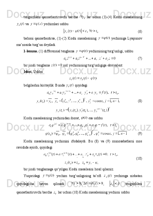 tengsizlikni   qanoatlantiruvchi   barcha     lar   uchun   (3)-(4)   Koshi   masalasining
 va    yechimlari ushbu
(6)
bahoni qanoatlantirsa, (1)-(2)  Koshi  masalasining     yechimiga Lyapunov
ma’nosida turg‘un deyiladi.
1-lemma.  (1) differensial tenglama   yechimining turg‘unligi, ushbu
(7)
bir jinsli tenglama   nol yechimining turg‘unligiga ekvivalent.
Isbot.  Ushbu
belgilashni kiritaylik. Bunda   quyidagi
(8)
Koshi masalasining yechimidan iborat,   esa ushbu
(9)
Koshi   masalasining   yechimini   ifodalaydi .   Bu   (8)   va   (9)   munosabatlarni   mos
ravishda   ayirib, quyidagi
(10)
bir   jinsli   tenglamaga   qo‘yilgan   Koshi   masalasini   hosil   qilamiz .
Yuqoridagi     yechim   turg‘unligining   ta’rifi     yechimga   nisbatan
quyidagicha   bayon   qilinadi:   ,     tengsizlikni
qanoatlantiruvchi   barcha     lar   uchun  (10) Koshi masalasining yechimi ushbu 