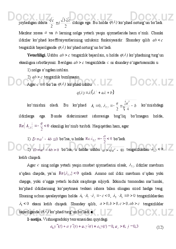 joylashgan ikkita   ildizga ega.  Bu holda   ko‘phad noturg‘un bo‘ladi.
Mazkur   xossa     va     larning   nolga   yetarli   yaqin   qiymatlarida   ham   o‘rinli.   Chunki
ildizlar   ko‘phad   koeffitsiyentlarining   uzluksiz   funksiyasidir.   Shunday   qilib  
tengsizlik bajarilganda   ko‘phad noturg‘un bo‘ladi.
Yetarliligi.  Ushbu   tengsizlik bajarilsin, u holda   ko‘phadning turg‘un
ekanligini isbotlaymiz. Berilgan   tengsizlikda   ni shunday o‘zgartiramizki u 
1) nolga o‘ngdan intilsin.
2)   tengsizlik buzilmasin.
Agar   bo‘lsa   ko‘phad ushbu 
ko‘rinishni   oladi.   Bu   ko‘phad     ko‘rinishdagi
ildizlarga   ega.   Bunda   diskriminant   ishorasiga   bog‘liq   bo‘lmagan   holda,
 ekanligi ko‘rinib turibdi. Haqiqatdan ham, agar
1)   bo‘lsa, u holda   bo‘ladi.
2)     bo‘lsa,   u   holda   ushbu     tengsizlikdan  
kelib chiqadi.
Agar     ning nolga yetarli yaqin musbat qiymatlarini olsak,     ildizlar mavhum
o‘qdan   chapda,   ya’ni     qoladi.   Ammo   nol   ildiz   mavhum   o‘qdan   yoki
chapga,   yoki   o‘ngga   yetarli   kichik   miqdorga   siljiydi.   Ikkinchi   tomondan   ma’lumki,
ko‘phad   ildizlarining   ko‘paytmasi   teskari   ishora   bilan   olingan   ozod   hadga   teng.
Shuning uchun qaralayotgan holda   ,     tengsizliklardan
  ekani   kelib   chiqadi.   Shunday   qilib,     tengsizliklar
bajarilganda   ko‘phad turg‘un bo‘ladi.■
1-natija.  Vishnegradskiy teoremasidan quyidagi 
(12) 