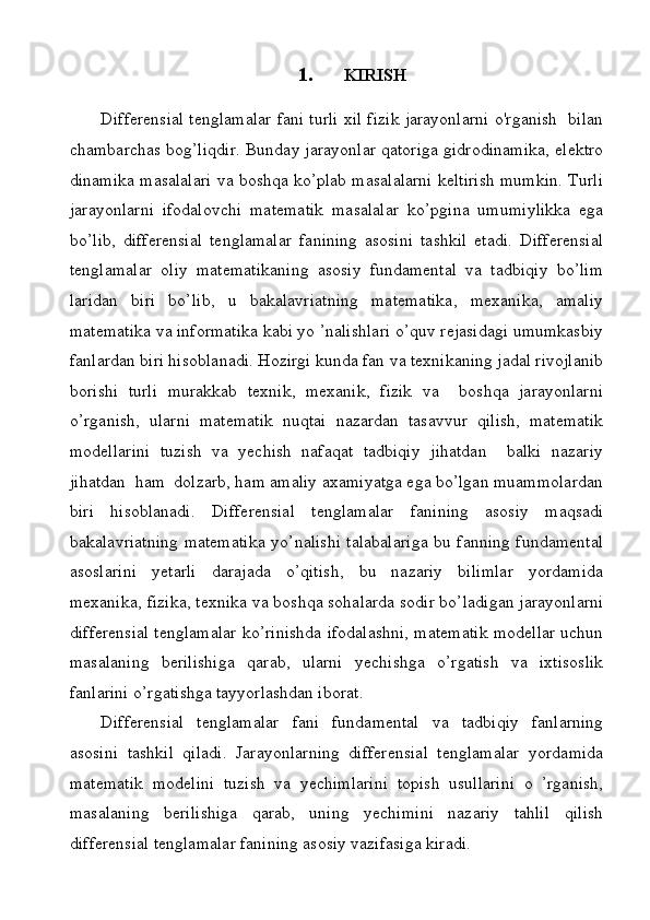 1. KIRISH
Differensial tenglamalar fani turli xil fizik jarayonlarni o'rganish  bilan
chambarchas bog’liqdir. Bunday jarayonlar qatoriga gidrodinamika, elektro
dinamika masalalari va boshqa ko’plab masalalarni keltirish mumkin. Turli
jarayonlarni   ifodalovchi   matematik   masalalar   ko’pgina   umumiylikka   ega
bo’lib,   differensial   tenglamalar   fanining   asosini   tashkil   etadi.   Differensial
tenglamalar   oliy   matematikaning   asosiy   fundamental   va   tadbiqiy   bo’lim
laridan   biri   bo’lib,   u   bakalavriatning   matematika,   mexanika,   amaliy
matematika va informatika kabi yo ’nalishlari o’quv rejasidagi umumkasbiy
fanlardan biri hisoblanadi. Hozirgi kunda fan va texnikaning jadal rivojlanib
borishi   turli   murakkab   texnik,   mexanik,   fizik   va     boshqa   jarayonlarni
o’rganish,   ularni   matematik   nuqtai   nazardan   tasavvur   qilish,   matematik
modellarini   tuzish   va   yechish   nafaqat   tadbiqiy   jihatdan     balki   nazariy
jihatdan  ham  dolzarb, ham amaliy axamiyatga ega bo’lgan muammolardan
biri   hisoblanadi.   Differensial   tenglamalar   fanining   asosiy   maqsadi
bakalavriatning matematika yo’nalishi talabalariga bu fanning fundamental
asoslarini   yetarli   darajada   o’qitish,   bu   nazariy   bilimlar   yordamida
mexanika, fizika, texnika va boshqa sohalarda sodir bo’ladigan jarayonlarni
differensial tenglamalar ko’rinishda ifodalashni, matematik modellar uchun
masalaning   berilishiga   qarab,   ularni   yechishga   o’rgatish   va   ixtisoslik
fanlarini o’rgatishga tayyorlashdan iborat.
Differensial   tenglamalar   fani   fundamental   va   tadbiqiy   fanlarning
asosini   tashkil   qiladi.   Jarayonlarning   differensial   tenglamalar   yordamida
matematik   modelini   tuzish   va   yechimlarini   topish   usullarini   o   ’rganish,
masalaning   berilishiga   qarab,   uning   yechimini   nazariy   tahlil   qilish
differensial tenglamalar fanining asosiy vazifasiga kiradi. 