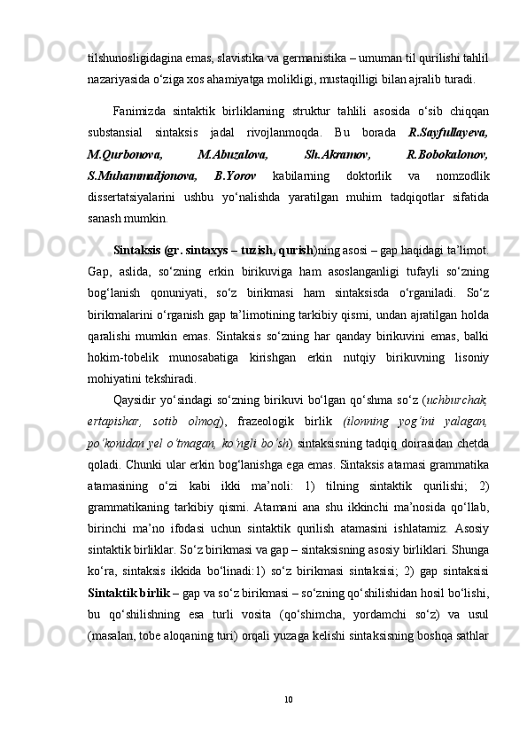 tilshunosligidagina emas, slavistika va germanistika – umuman til qurilishi tahlil
nazariyasida o‘ziga xos ahamiyatga molikligi, mustaqilligi bilan ajralib turadi.
Fanimizda   sintaktik   birliklarning   struktur   tahlili   asosida   o‘sib   chiqqan
substansial   sintaksis   jadal   rivojlanmoqda.   Bu   borada   R.Sayfullayeva,
M.Qurbonova,   M.Abuzalova,   Sh.Akramov,   R.Bobokalonov,
S.Muhammadjonova,   B.Yorov   kabilarning   doktorlik   va   nomzodlik
dissertatsiyalarini   ushbu   yo‘nalishda   yaratilgan   muhim   tadqiqotlar   sifatida
sanash mumkin.
Sintaksis (gr. sintaxys – tuzish, qurish )ning asosi – gap haqidagi ta’limot.
Gap,   aslida,   so‘zning   erkin   birikuviga   ham   asoslanganligi   tufayli   so‘zning
bog‘lanish   qonuniyati,   so‘z   birikmasi   ham   sintaksisda   o‘rganiladi.   So‘z
birikmalarini o‘rganish gap ta’limotining tarkibiy qismi, undan ajratilgan holda
qaralishi   mumkin   emas.   Sintaksis   so‘zning   har   qanday   birikuvini   emas,   balki
hokim-tobelik   munosabatiga   kirishgan   erkin   nutqiy   birikuvning   lisoniy
mohiyatini tekshiradi. 
Qaysidir   yo‘sindagi   so‘zning   birikuvi   bo‘lgan   qo‘shma   so‘z   ( uchburchak,
ertapishar,   sotib   olmoq ),   frazeologik   birlik   (ilonning   yog‘ini   yalagan,
po‘konidan yel  o‘tmagan, ko‘ngli bo‘sh ) sintaksisning  tadqiq doirasidan chetda
qoladi. Chunki ular erkin bog‘lanishga ega emas. Sintaksis atamasi grammatika
atamasining   o‘zi   kabi   ikki   ma’noli:   1)   tilning   sintaktik   qurilishi;   2)
grammatikaning   tarkibiy   qismi.   Atamani   ana   shu   ikkinchi   ma’nosida   qo‘llab,
birinchi   ma’no   ifodasi   uchun   sintaktik   qurilish   atamasini   ishlatamiz.   Asosiy
sintaktik birliklar. So‘z birikmasi va gap – sintaksisning asosiy birliklari. Shunga
ko‘ra,   sintaksis   ikkida   bo‘linadi:1)   so‘z   birikmasi   sintaksisi;   2)   gap   sintaksisi
Sintaktik birlik  – gap va so‘z birikmasi – so‘zning qo‘shilishidan hosil bo‘lishi,
bu   qo‘shilishning   esa   turli   vosita   (qo‘shimcha,   yordamchi   so‘z)   va   usul
(masalan, tobe aloqaning turi) orqali yuzaga kelishi sintaksisning boshqa sathlar
10 