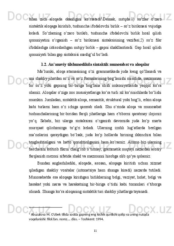 bilan   zich   aloqada   ekanligini   ko‘rsatadi 1
.Demak,   nutqda:1)   so‘zlar   o‘zaro
sintaktik aloqaga kirishib, tushuncha ifodalovchi birlik – so‘z birikmasi vujudga
keladi.   So‘zlarning   o‘zaro   birikib,   tushuncha   ifodalovchi   birlik   hosil   qilish
qonuniyatini   o‘rganish   –   so‘z   birikmasi   sintaksisining   vazifasi;2)   so‘z   fikr
ifodalashga  ixtisoslashgan  nutqiy birlik – gapni  shakllantiradi. Gap hosil  qilish
qonuniyati bilan gap sintaksisi mashg‘ul bo‘ladi.
1.2.  An’anaviy tilshunoslikda s intaktik munosabat va aloqalar
Ma’lumki,   aloqa   atamasining   o‘zi   grammatikada   juda   keng   qo‘llanadi   va
uni shakliy jihatdan so‘z va so‘z formalarining bog‘lanishi misolida, mazmunan
bir   so‘z   yoki   gapning   bir-biriga   bog‘lana   olish   imkoniyatlarida   yaqqol   ko‘ra
olamiz. Aloqalar o‘ziga xos xususiyatlariga ko‘ra turli xil ko‘rinishlarda bo‘lishi
mumkin. Jumladan, sintaktik aloqa, semantik, struktural yoki bog‘li, erkin aloqa
kabi   turlarni   ham   o‘z   ichiga   qamrab   oladi.   Shu   o‘rinda   aloqa   va   munosabat
tushunchalarining   bir-biridan   farqli   jihatlariga   ham   e’tiborni   qaratmay   ilojimiz
yo‘q.   Sababi,   biz   ularga   sintaksisni   o‘rganish   davomida   juda   ko‘p   marta
murojaat   qilishimizga   to‘g‘ri   keladi.   Ularning   izohli   lug‘atlarda   berilgan
ma’nolarini   qaraydigan   bo‘lsak,   juda   ko‘p   hollarda   birining   ikkinchisi   bilan
tenglashtirilgani   va   hatto   qorishtirilganini   ham   ko‘ramiz.   Ammo   biz   ularning
barchasini keltirib fikrni chalg‘itib o‘tirmay, grammatik nuqtayi nazardan asosiy
farqlanish mezoni sifatida shakl va mazmunni hisobga olib qo‘ya qolamiz. 
Bundan   anglashiladiki,   aloqada,   asosan,   aloqaga   kiritish   uchun   xizmat
qiladigan   shakliy   vositalar   (intonatsiya   ham   shunga   kiradi)   nazarda   tutiladi.
Munosabatda   esa   aloqaga   kirishgan   birliklarning   belgi,   vaziyat,   holat,   belgi   va
harakat   yoki   narsa   va   harakatning   bir-biriga   o‘tishi   kabi   tomonlari   e’tiborga
olinadi. Shunga ko‘ra aloqaning sintaktik turi shakliy jihatlarga tayanadi. 
1
 Abuzalova M. Oʻzbek tilida sodda gapning eng kichik qurilishi qolip va uning nutqda 
voqelanishi: filol.fan. nomz….  diss. – Toshkent: 1994. 
11 