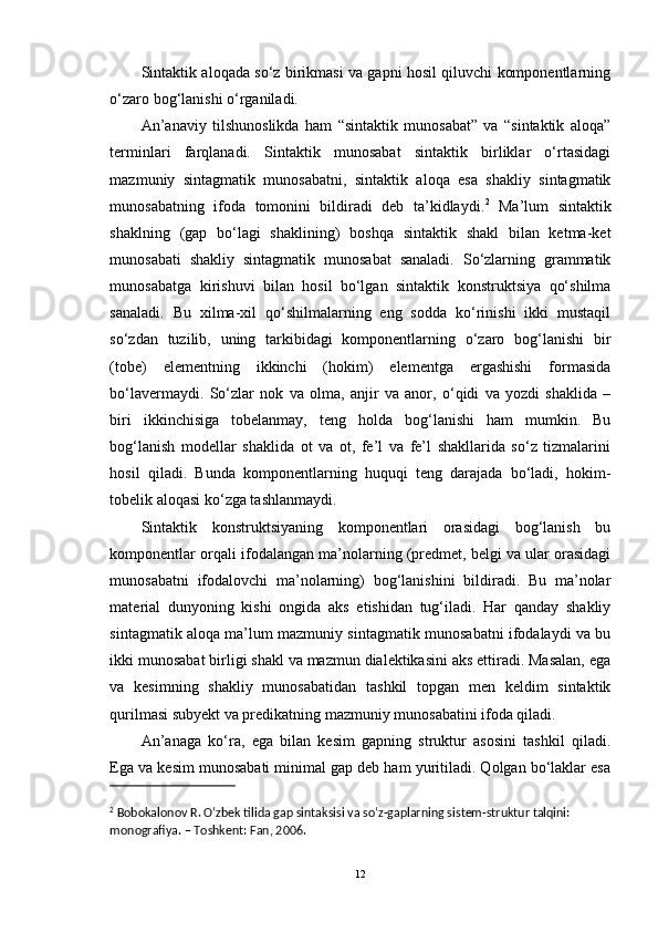 Sintaktik aloqada so‘z birikmasi va gapni hosil qiluvchi komponentlarning
o‘zaro bog‘lanishi o‘rganiladi. 
An’anaviy   tilshunoslikda   ham   “sintaktik   munosabat”   va   “sintaktik   aloqa”
terminlari   farqlanadi.   Sintaktik   munosabat   sintaktik   birliklar   o‘rtasidagi
mazmuniy   sintagmatik   munosabatni,   sintaktik   aloqa   esa   shakliy   sintagmatik
munosabatning   ifoda   tomonini   bildiradi   deb   ta’kidlaydi. 2
  Ma’lum   sintaktik
shaklning   (gap   bo‘lagi   shaklining)   boshqa   sintaktik   shakl   bilan   ketma-ket
munosabati   shakliy   sintagmatik   munosabat   sanaladi.   So‘zlarning   grammatik
munosabatga   kirishuvi   bilan   hosil   bo‘lgan   sintaktik   konstruktsiya   qo‘shilma
sanaladi.   Bu   xilma-xil   qo‘shilmalarning   eng   sodda   ko‘rinishi   ikki   mustaqil
so‘zdan   tuzilib,   uning   tarkibidagi   komponentlarning   o‘zaro   bog‘lanishi   bir
(tobe)   elementning   ikkinchi   (hokim)   elementga   ergashishi   formasida
bo‘lavermaydi.   So‘zlar   nok   va   olma,   anjir   va   anor,   o‘qidi   va   yozdi   shaklida   –
biri   ikkinchisiga   tobelanmay,   teng   holda   bog‘lanishi   ham   mumkin.   Bu
bog‘lanish   modellar   shaklida   ot   va   ot,   fe’l   va   fe’l   shakllarida   so‘z   tizmalarini
hosil   qiladi.   Bunda   komponentlarning   huquqi   teng   darajada   bo‘ladi,   hokim-
tobelik aloqasi ko‘zga tashlanmaydi. 
Sintaktik   konstruktsiyaning   komponentlari   orasidagi   bog‘lanish   bu
komponentlar orqali ifodalangan ma’nolarning (predmet, belgi va ular orasidagi
munosabatni   ifodalovchi   ma’nolarning)   bog‘lanishini   bildiradi.   Bu   ma’nolar
material   dunyoning   kishi   ongida   aks   etishidan   tug‘iladi.   Har   qanday   shakliy
sintagmatik aloqa ma’lum mazmuniy sintagmatik munosabatni ifodalaydi va bu
ikki munosabat birligi shakl va mazmun dialektikasini aks ettiradi. Masalan, ega
va   kesimning   shakliy   munosabatidan   tashkil   topgan   men   keldim   sintaktik
qurilmasi subyekt va predikatning mazmuniy munosabatini ifoda qiladi.
An’anaga   ko‘ra,   ega   bilan   kesim   gapning   struktur   asosini   tashkil   qiladi.
Ega va kesim munosabati minimal gap deb ham yuritiladi. Qolgan bo‘laklar esa
2
 Bobokalonov R. Oʻzbek tilida gap sintaksisi va soʻz-gaplarning sistem-struktur talqini: 
monografiya. – Toshkent: Fan, 2006.
12 