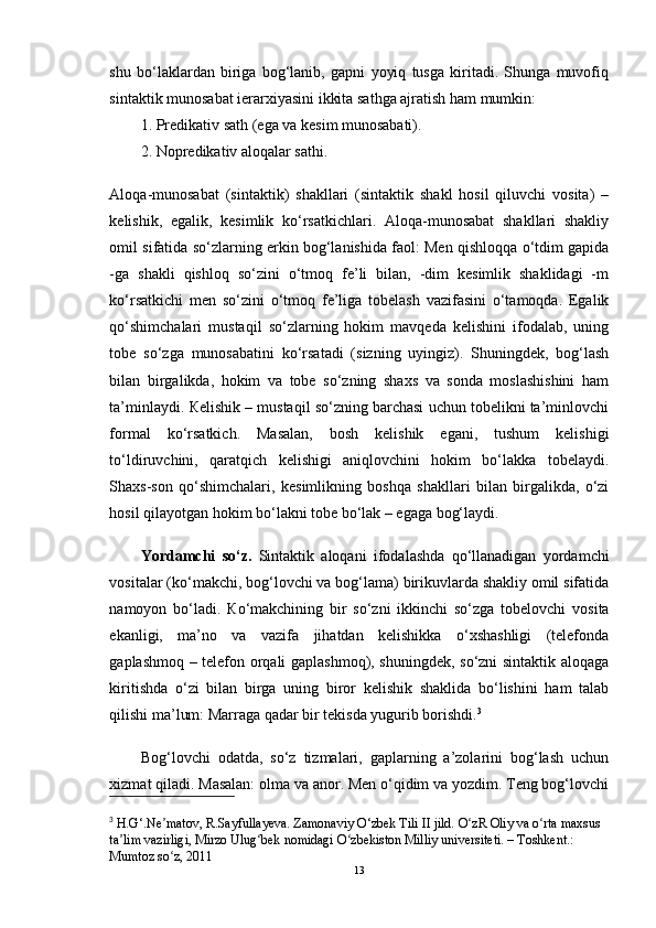 shu   bo‘laklardan   biriga   bog‘lanib,   gapni   yoyiq   tusga   kiritadi.   Shunga   muvofiq
sintaktik munosabat ierarxiyasini ikkita sathga ajratish ham mumkin: 
1. Predikativ sath (ega va kesim munosabati).
2. Nopredikativ aloqalar sathi.
Aloqa-munosabat   (sintaktik)   shakllari   (sintaktik   shakl   hosil   qiluvchi   vosita)   –
kelishik,   egalik,   kesimlik   ko‘rsatkichlari.   Aloqa-munosabat   shakllari   shakliy
omil sifatida so‘zlarning erkin bog‘lanishida faol: Men qishloqqa o‘tdim gapida
-ga   shakli   qishloq   so‘zini   o‘tmoq   fe’li   bilan,   -dim   kesimlik   shaklidagi   -m
ko‘rsatkichi   men   so‘zini   o‘tmoq   fe’liga   tobelash   vazifasini   o‘tamoqda.   Egalik
qo‘shimchalari   mustaqil   so‘zlarning   hokim   mavqeda   kelishini   ifodalab,   uning
tobe   so‘zga   munosabatini   ko‘rsatadi   (sizning   uyingiz).   Shuningdek,   bog‘lash
bilan   birgalikda,   hokim   va   tobe   so‘zning   shaxs   va   sonda   moslashishini   ham
ta’minlaydi.  К elishik – mustaqil so‘zning barchasi uchun tobelikni ta’minlovchi
formal   ko‘rsatkich.   Masalan,   bosh   kelishik   egani,   tushum   kelishigi
to‘ldiruvchini,   qaratqich   kelishigi   aniqlovchini   hokim   bo‘lakka   tobelaydi.
Shaxs-son   qo‘shimchalari,   kesimlikning   boshqa   shakllari   bilan   birgalikda,   o‘zi
hosil qilayotgan hokim bo‘lakni tobe bo‘lak – egaga bog‘laydi.  
Yordamchi   so‘z.   Sintaktik   aloqani   ifodalashda   qo‘llanadigan   yordamchi
vositalar (ko‘makchi, bog‘lovchi va bog‘lama) birikuvlarda shakliy omil sifatida
namoyon   bo‘ladi.   К o‘makchining   bir   so‘zni   ikkinchi   so‘zga   tobelovchi   vosita
ekanligi,   ma’no   va   vazifa   jihatdan   kelishikka   o‘xshashligi   (telefonda
gaplashmoq – telefon orqali gaplashmoq), shuningdek, so‘zni sintaktik aloqaga
kiritishda   o‘zi   bilan   birga   uning   biror   kelishik   shaklida   bo‘lishini   ham   talab
qilishi ma’lum: Marraga qadar bir tekisda yugurib borishdi. 3
Bog‘lovchi   odatda,   so‘z   tizmalari,   gaplarning   a’zolarini   bog‘lash   uchun
xizmat qiladi. Masalan: olma va anor. Men o‘qidim va yozdim. Teng bog‘lovchi
3
  H.G‘.Ne matov, R.Sayfullayeva. Zamonaviy O‘zbek Tili II jild. O zR Oliy va o rta maxsus ʼ ʻ ʻ
ta lim vazirligi, Mirzo Ulug bek nomidagi O zbekiston Milliy universiteti. – Toshkent.: 	
ʼ ʻ ʻ
Mumtoz so z, 2011 	
ʻ
13 