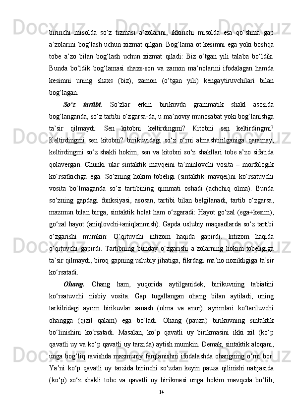 birinchi   misolda   so‘z   tizmasi   a’zolarini,   ikkinchi   misolda   esa   qo‘shma   gap
a’zolarini bog‘lash uchun xizmat qilgan. Bog‘lama ot kesimni ega yoki boshqa
tobe   a’zo   bilan   bog‘lash   uchun   xizmat   qiladi:   Biz   o‘tgan   yili   talaba   bo‘ldik.
Bunda   bo‘ldik   bog‘lamasi   shaxs-son   va   zamon   ma’nolarini   ifodalagan   hamda
kesimni   uning   shaxs   (biz),   zamon   (o‘tgan   yili)   kengaytiruvchilari   bilan
bog‘lagan. 
So‘z   tartibi.   So‘zlar   erkin   birikuvda   grammatik   shakl   asosida
bog‘langanda, so‘z tartibi o‘zgarsa-da, u ma’noviy munosabat yoki bog‘lanishga
ta’sir   qilmaydi:   Sen   kitobni   keltirdingmi?   К itobni   sen   keltirdingmi?
К eltirdingmi   sen   kitobni?   birikuvidagi   so‘z   o‘rni   almashtirilganiga   qaramay,
keltirdingmi   so‘z  shakli   hokim,   sen   va  kitobni   so‘z  shakllari   tobe   a’zo   sifatida
qolavergan.   Chunki   ular   sintaktik   mavqeini   ta’minlovchi   vosita   –   morfologik
ko‘rsatkichga   ega.   So‘zning   hokim-tobeligi   (sintaktik   mavqei)ni   ko‘rsatuvchi
vosita   bo‘lmaganda   so‘z   tartibining   qimmati   oshadi   (achchiq   olma).   Bunda
so‘zning   gapdagi   funksiyasi,   asosan,   tartibi   bilan   belgilanadi,   tartib   o‘zgarsa,
mazmun  bilan  birga,   sintaktik  holat   ham  o‘zgaradi:   Hayot   go‘zal   (ega+kesim),
go‘zal  hayot (aniqlovchi+aniqlanmish). Gapda uslubiy maqsadlarda so‘z tartibi
o‘zgarishi   mumkin:   O‘qituvchi   intizom   haqida   gapirdi.   Intizom   haqida
o‘qituvchi   gapirdi.   Tartibning   bunday   o‘zgarishi   a’zolarning   hokim-tobeligiga
ta’sir qilmaydi, biroq gapning uslubiy jihatiga, fikrdagi ma’no nozikligiga ta’sir
ko‘rsatadi. 
Ohang.   Ohang   ham,   yuqorida   aytilganidek,   birikuvning   tabiatini
ko‘rsatuvchi   nisbiy   vosita.   Gap   tugallangan   ohang   bilan   aytiladi,   uning
tarkibidagi   ayrim   birikuvlar   sanash   (olma   va   anor),   ayrimlari   ko‘tariluvchi
ohangga   (qizil   qalam)   ega   bo‘ladi.   Ohang   (pauza)   birikuvning   sintaktik
bo‘linishini   ko‘rsatadi.   Masalan,   ko‘p   qavatli   uy   birikmasini   ikki   xil   (ko‘p
qavatli uy va ko‘p qavatli uy tarzida) aytish mumkin. Demak, sintaktik aloqani,
unga bog‘liq ravishda  mazmuniy farqlanishni  ifodalashda  ohangning o‘rni  bor.
Ya’ni   ko‘p   qavatli   uy   tarzida   birinchi   so‘zdan   keyin   pauza   qilinishi   natijasida
(ko‘p)   so‘z   shakli   tobe   va   qavatli   uy   birikmasi   unga   hokim   mavqeda   bo‘lib,
14