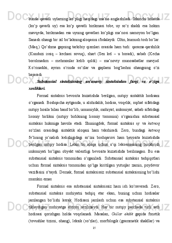 bunda  qavatli  uylarning  ko‘pligi   haqidagi  ma’no  anglashiladi.  Ikkinchi  holatda
(ko‘p   qavatli   uy)   esa   ko‘p   qavatli   birikmasi   tobe,   uy   so‘z   shakli   esa   hokim
mavqeda,   birikmadan   esa   uyning   qavatlari   ko‘pligi   ma’nosi   namoyon   bo‘lgan.
Sanash ohangi bir xil bo‘lakning aloqasini ifodalaydi: Oltin, kumush tosh bo‘lar.
(Maq.)   Qo‘shma   gapning   tarkibiy   qismlari   orasida   ham   turli:   qarama-qarshilik
(Kunduzi   issiq   –   kechasi   sovuq),   shart   (Sen   kel   –   u   boradi),   sabab   (Kecha
borolmadim   –   mehmonlar   kelib   qoldi)   –   ma’noviy   munosabatlar   mavjud.
К o‘rinadiki,   ayrim   o‘rinda   so‘zlar   va   gaplarni   bog‘lashni   ohangning   o‘zi
bajaradi. 
Substansial   sintaksisning   an’anaviy   sintaksisdan   farqi   va   o‘ziga
xosliklari.  
Formal   sintaksis   bevosita   kuzatishda   berilgan,   nutqiy   sintaktik   hodisani
o‘rganadi.   Boshqacha   aytganda,   u   alohidalik,   hodisa,   voqelik,   oqibat   sifatidagi
nutqiy hosila bilan band bo‘lib, umumiylik, mohiyat, imkoniyat, sabab sifatidagi
lisoniy   birlikni   (nutqiy   birlikning   lisoniy   tomonini)   o‘rganishni   substansial
sintaksis   hukmiga   havola   etadi.   Shuningdek,   formal   sintaksis   uy   va   ketmoq
so‘zlari   orasidagi   sintaktik   aloqani   ham   tekshiradi.   Zero,   bundagi   ketmoq
fe’lining   jo‘nalish   kelishigidagi   so‘zni   boshqaruvi   ham   bevosita   kuzatishda
berilgan   nutqiy   hodisa.   Lekin   bu   aloqa   uchun   o‘qi   leksemasining   biriktirish
imkoniyati   bo‘lgan   obyekt   valentligi   bevosita   kuzatishda   berilmagan.   Bu   esa
substansial   sintaksis   tomonidan   o‘rganiladi.   Substansial   sintaksis   tadqiqotlari
uchun   formal   sintaksis   tomonidan   qo‘lga   kiritilgan   yutuqlar   zamin,   poydevor
vazifasini o‘taydi. Demak, formal sintaksissiz substansial  sintaksisning bo‘lishi
mumkin emas. 
Formal   sintaksis   esa   substansial   sintaksissiz   ham   ish   ko‘raveradi.   Zero,
substansial   sintaksis   mohiyatni   tadqiq   etar   ekan,   buning   uchun   hodisalar
jamlangan   bo‘lishi   kerak.   Hodisani   jamlash   uchun   esa   substansial   sintaksis
tiklaydigan   mohiyatga   ehtiyoj   sezilmaydi.   Har   bir   nutqiy   parchada   turli   sath
hodisasi   qorishgan   holda   voqelanadi.   Masalan,   Gullar   ekdik   gapida   fonetik
(tovushlar   tizimi,   ohang),   leksik   (so‘zlar),   morfologik   (grammatik   shakllar)   va
15 