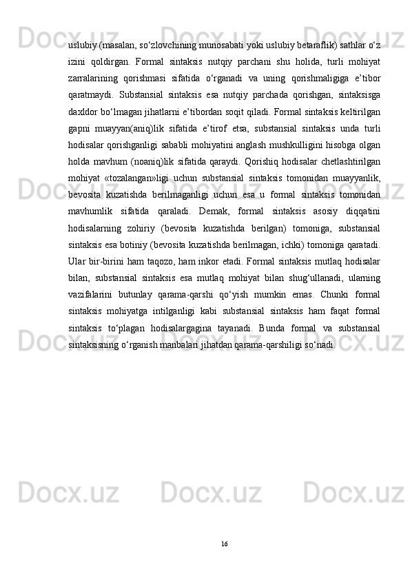 uslubiy (masalan, so‘zlovchining munosabati yoki uslubiy betaraflik) sathlar o‘z
izini   qoldirgan.   Formal   sintaksis   nutqiy   parchani   shu   holida,   turli   mohiyat
zarralarining   qorishmasi   sifatida   o‘rganadi   va   uning   qorishmaligiga   e’tibor
qaratmaydi.   Substansial   sintaksis   esa   nutqiy   parchada   qorishgan,   sintaksisga
daxldor bo‘lmagan jihatlarni e’tibordan soqit qiladi. Formal sintaksis keltirilgan
gapni   muayyan(aniq)lik   sifatida   e’tirof   etsa,   substansial   sintaksis   unda   turli
hodisalar qorishganligi sababli mohiyatini anglash mushkulligini hisobga olgan
holda   mavhum   (noaniq)lik   sifatida   qaraydi.   Qorishiq   hodisalar   chetlashtirilgan
mohiyat   «tozalangan»ligi   uchun   substansial   sintaksis   tomonidan   muayyanlik,
bevosita   kuzatishda   berilmaganligi   uchun   esa   u   formal   sintaksis   tomonidan
mavhumlik   sifatida   qaraladi.   Demak,   formal   sintaksis   asosiy   diqqatini
hodisalarning   zohiriy   (bevosita   kuzatishda   berilgan)   tomoniga,   substansial
sintaksis esa botiniy (bevosita kuzatishda berilmagan, ichki) tomoniga qaratadi.
Ular  bir-birini   ham   taqozo, ham   inkor   etadi.  Formal  sintaksis  mutlaq  hodisalar
bilan,   substansial   sintaksis   esa   mutlaq   mohiyat   bilan   shug‘ullanadi,   ularning
vazifalarini   butunlay   qarama-qarshi   qo‘yish   mumkin   emas.   Chunki   formal
sintaksis   mohiyatga   intilganligi   kabi   substansial   sintaksis   ham   faqat   formal
sintaksis   to‘plagan   hodisalargagina   tayanadi.   Bunda   formal   va   substansial
sintaksisning o‘rganish manbalari jihatdan qarama-qarshiligi so‘nadi. 
16 