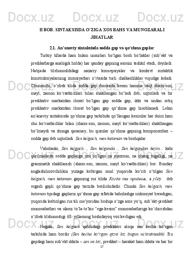 II BOB. SINTAKSISDA O‘ZIGA XOS BAHS VA MUNOZARALI
JIHATLAR  
2.1.  An anaviy sintaksisdaʼ  sodda gap va qo‘shma gaplar
Turkiy   tillarda   ham   hukm   unsurlari   bo lgan   bosh   bo laklar   (sub’ekt   va	
ʻ ʻ
predikatlarga analogik holda) har qanday gapning asosini tashkil etadi, deyiladi.
Natijada   tilshunoslikdagi   nazariy   konsepsiyalar   va   konkret   sintaktik
konstruksiyalarning   xususiyatlari   o rtasida   turli   chalkashliklar   vujudga   keladi.	
ʻ
Chunonchi,   o zbek   tilida   sodda   gap   doirasida   kesim   hamma   vaqt   shaxs-son,	
ʻ
mayl,   zamon   ko rsatkichlari   bilan   shakllangan   bo ladi   deb,   uqtiriladi   va   bir	
ʻ ʻ
predikativ   markazdan   iborat   bo lgan   gap   sodda   gap,   ikki   va   undan   ortiq	
ʻ
predikativ   markazdan   iborat   bo lgan   gap   qo shma   gap   hisoblanadi.   Lekin
ʻ ʻ
an anaviy sintaksisda qo shma gap tarkibida qo llangan kesimlar har doim ham	
ʼ ʻ ʻ
shu   ko rsatkichlar   bilan   (shaxs-son,   zamon,   mayl   ko rsatkichlari)   shakllangan	
ʻ ʻ
bo lmaydi   va   shunga   qaramay,   bu   qismlar   qo shma   gapning   komponentlari   –	
ʻ ʻ
sodda gap deb uqtiriladi : Sen kelgach, men ketaman  va boshqalar. 
Vaholanki,   Sen   kelgach...,   Sen   kelganda...,   Sen   kelgandan   keyin...   kabi
qurilmalarda   sodda   gaplarga   xos   bo lgan   na   mazmun,   na   ohang   tugalligi,   na	
ʻ
grammatik   shakllanish   (shaxs-son,   zamon,   mayl   ko rsatkichlari)   bor.   Bunday	
ʻ
anglashilmovchilikni   yuzaga   keltirgan   omil   yuqorida   ko rib   o tilgan  	
ʻ ʻ Sen
kelgach,   men   ketaman   gapining   rus   tilida   Когда   ты   придешь ,   я   уйду   .   deb
ergash   gapli   qo shma   gap   tarzida   berilishidadir.   Chunki  	
ʻ Sen   kelgach,   men
ketaman  tipidagi gaplarni qo shma gap sifatida baholashga imkoniyat beradigan,	
ʻ
yuqorida keltirilgan rus tili me yoridan boshqa o zga asos yo q; sub ekt-predikat	
ʼ ʻ ʻ ʼ
munosabatlari va ularni to la-to kis “ega-kesim” munosabatlariga ko chirishdan	
ʻ ʻ ʻ
o zbek tilshunosligi 60- yillarning boshidayoq voz kechgan edi.	
ʻ
Negaki,   Sen   kelgach   qabilidagi   predikativ   aloqa   sen   kecha   ko rgan	
ʻ
tarkibida   ham   bordir   (Sen   kecha   ko rgan   qizni   biz   bugun   uchratmadik).	
ʻ   Bu
gapdagi ham sub ekt ikkita –	
ʼ  sen va biz , predikat – harakat ham ikkita va har bir
17 