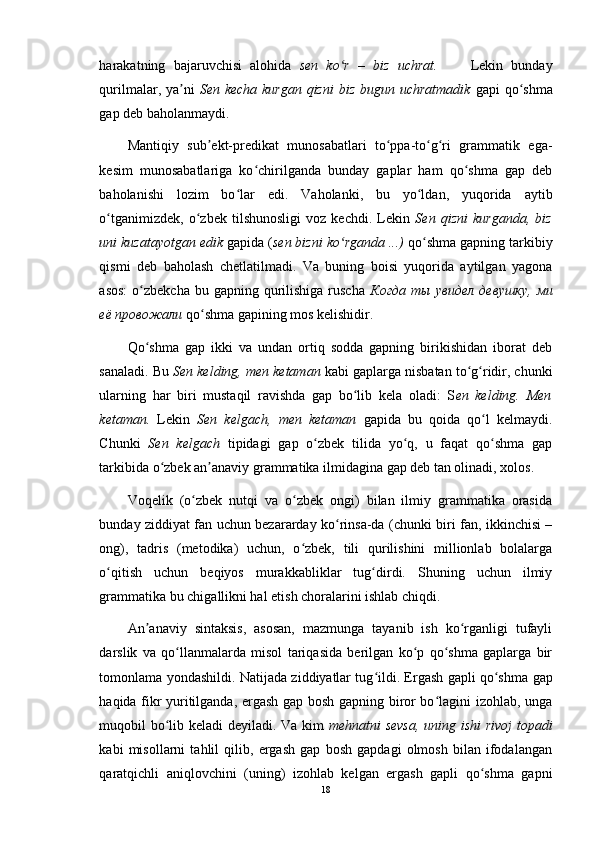 harakatning   bajaruvchisi   alohida   sen   ko r   –   biz   uchrat.ʻ         Lekin   bunday
qurilmalar, ya ni	
ʼ   Sen kecha kurgan qizni  biz bugun uchratmadik   gapi qo shma	ʻ
gap deb baholanmaydi. 
Mantiqiy   sub ekt-predikat   munosabatlari   to ppa-to g ri   grammatik   ega-	
ʼ ʻ ʻ ʻ
kesim   munosabatlariga   ko chirilganda   bunday   gaplar   ham   qo shma   gap   deb	
ʻ ʻ
baholanishi   lozim   bo lar   edi.   Vaholanki,   bu   yo ldan,   yuqorida   aytib	
ʻ ʻ
o tganimizdek,   o zbek   tilshunosligi   voz   kechdi.   Lekin	
ʻ ʻ   Sen   qizni   kurganda,   biz
uni kuzatayotgan edik  gapida ( sen bizni ko rganda ...)	
ʻ  qo shma gapning tarkibiy	ʻ
qismi   deb   baholash   chetlatilmadi.   Va   buning   boisi   yuqorida   aytilgan   yagona
asos:  o zbekcha  bu  gapning qurilishiga  ruscha  	
ʻ Когда   ты   увидел   девушку ,   ми
её   провожали  qo shma gapining mos kelishidir. 	
ʻ
Qo shma   gap   ikki   va   undan   ortiq   sodda   gapning   birikishidan   iborat   deb	
ʻ
sanaladi. Bu  Sen kelding, men ketaman  kabi gaplarga nisbatan to g ridir, chunki	
ʻ ʻ
ularning   har   biri   mustaqil   ravishda   gap   bo lib   kela   oladi:   S	
ʻ en   kelding.   Men
ketaman.   Lekin   Sen   kelgach,   men   ketaman   gapida   bu   qoida   qo l   kelmaydi.	
ʻ
Chunki   Sen   kelgach   tipidagi   gap   o zbek   tilida   yo q,   u   faqat   qo shma   gap	
ʻ ʻ ʻ
tarkibida o zbek an anaviy grammatika ilmidagina gap deb tan olinadi, xolos.	
ʻ ʼ
Voqelik   (o zbek   nutqi   va   o zbek   ongi)   bilan   ilmiy   grammatika   orasida	
ʻ ʻ
bunday ziddiyat fan uchun bezararday ko rinsa-da (chunki biri fan, ikkinchisi –	
ʻ
ong),   tadris   (metodika)   uchun,   o zbek,   tili   qurilishini   millionlab   bolalarga	
ʻ
o qitish   uchun   beqiyos   murakkabliklar   tug dirdi.   Shuning   uchun   ilmiy	
ʻ ʻ
grammatika bu chigallikni hal etish choralarini ishlab chiqdi. 
An anaviy   sintaksis,   asosan,   mazmunga   tayanib   ish   ko rganligi   tufayli	
ʼ ʻ
darslik   va   qo llanmalarda   misol   tariqasida   berilgan   ko p   qo shma   gaplarga   bir	
ʻ ʻ ʻ
tomonlama yondashildi. Natijada ziddiyatlar tug ildi. Ergash gapli qo shma	
ʻ ʻ   gap
haqida fikr yuritilganda, ergash gap bosh gapning biror bo lagini izohlab, unga	
ʻ
muqobil bo lib keladi deyiladi. Va kim  	
ʻ mehnatni sevsa, uning ishi rivoj  topadi
kabi   misollarni   tahlil   qilib,   ergash   gap   bosh   gapdagi   olmosh   bilan   ifodalangan
qaratqichli   aniqlovchini   (uning)   izohlab   kelgan   ergash   gapli   qo shma   gapni	
ʻ
18