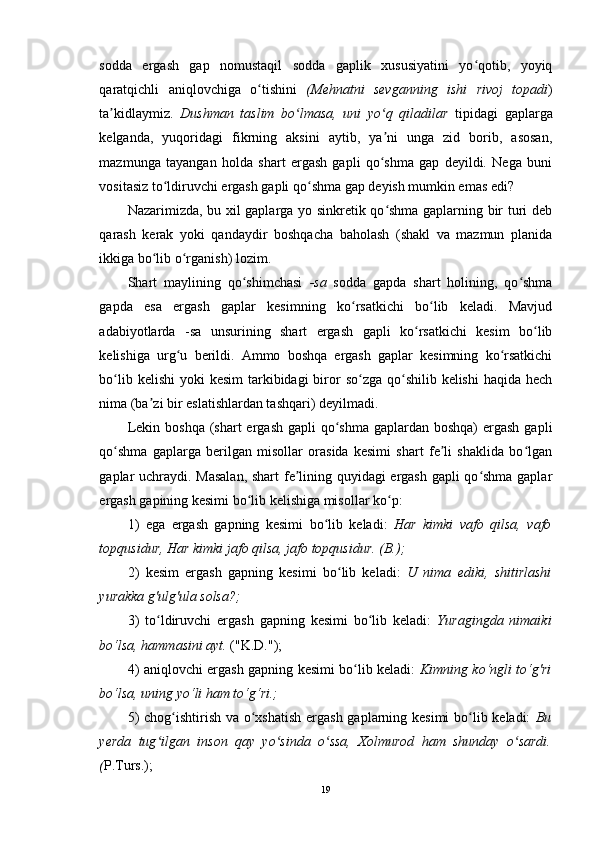 sodda   ergash   gap   nomustaqil   sodda   gaplik   xususiyatini   yo qotib,   yoyiqʻ
qaratqichli   aniqlovchiga   o tishini  	
ʻ (Mehnatni   sevganning   ishi   rivoj   topadi )
ta kidlaymiz.  	
ʼ Dushman   taslim   bo lmasa,   uni   yo q   qiladilar  	ʻ ʻ tipidagi   gaplarga
kelganda,   yuqoridagi   fikrning   aksini   aytib,   ya ni   unga   zid   borib,   asosan,	
ʼ
mazmunga   tayangan   holda   shart   ergash   gapli   qo shma   gap   deyildi.   Nega   buni
ʻ
vositasiz to ldiruvchi ergash gapli qo shma gap deyish mumkin emas edi? 	
ʻ ʻ
Nazarimizda, bu xil gaplarga yo sinkretik qo shma gaplarning bir turi deb	
ʻ
qarash   kerak   yoki   qandaydir   boshqacha   baholash   (shakl   va   mazmun   planida
ikkiga bo lib o rganish) lozim. 	
ʻ ʻ
Shart   maylining   qo shimchasi  	
ʻ -sa   sodda   gapda   shart   holining,   qo shma	ʻ
gapda   esa   ergash   gaplar   kesimning   ko rsatkichi   bo lib   keladi.   Mavjud	
ʻ ʻ
adabiyotlarda   -sa   unsurining   shart   ergash   gapli   ko rsatkichi   kesim   bo lib	
ʻ ʻ
kelishiga   urg u   berildi.   Ammo   boshqa   ergash   gaplar   kesimning   ko rsatkichi	
ʻ ʻ
bo lib kelishi  yoki  kesim  tarkibidagi  biror  so zga qo shilib kelishi  haqida  hech	
ʻ ʻ ʻ
nima (ba zi bir eslatishlardan tashqari) deyilmadi.	
ʼ
Lekin boshqa  (shart  ergash gapli  qo shma gaplardan boshqa)  ergash  gapli	
ʻ
qo shma   gaplarga   berilgan   misollar   orasida   kesimi   shart   fe li   shaklida   bo lgan	
ʻ ʼ ʻ
gaplar uchraydi. Masalan,  shart  fe lining quyidagi ergash gapli qo shma gaplar	
ʼ ʻ
ergash gapining kesimi bo lib kelishiga misollar ko p: 	
ʻ ʻ
1)   ega   ergash   gapning   kesimi   bo lib   keladi:  	
ʻ Har   kimki   vafo   qilsa,   vafo
topqusidur, Har kimki jafo qilsa, jafo topqusidur. (B.);  
2)   kesim   ergash   gapning   kesimi   bo lib   keladi:	
ʻ   U   nima   ediki,   shitirlashi
yurakka g'ulg'ula solsa?;  
3)   to ldiruvchi   ergash   gapning   kesimi   bo lib   keladi:	
ʻ ʻ   Yuragingda   nimaiki
bo‘lsa, hammasini ayt.  ("K.D."); 
4) aniqlovchi ergash gapning kesimi bo lib keladi:	
ʻ   Kimning ko‘ngli to‘g'ri
bo‘lsa, uning yo‘li ham to‘g‘ri.;
5)  chog ishtirish va o xshatish  ergash gaplarning kesimi  bo lib keladi:	
ʻ ʻ ʻ   Bu
yerda   tug ilgan   inson   qay   yo sinda   o ssa,   Xolmurod   ham   shunday   o sardi.	
ʻ ʻ ʻ ʻ
( P.Turs.);
19 