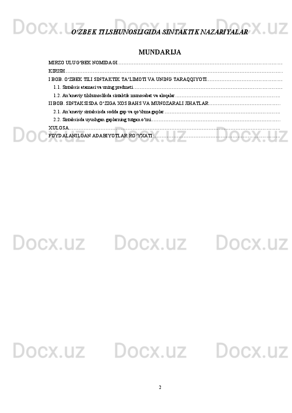O‘ZBEK TILSHUNOSLIGIDA SINTAKTIK NAZARIYALAR
MUNDARIJA
MIRZO ULUG‘BEK NOMIDAGI ......................................................................................................................................
KIRISH .................................................................................................................................................................................
I BOB. O‘ZBEK TILI SINTAKTIK TA’LIMOTI VA UNING TARAQQIYOTI .............................................................
1.1. Sintaksis atamasi va uning predmeti. ........................................................................................................................
1.2. An’anaviy tilshunoslikda sintaktik munosabat va aloqalar .....................................................................................
II BOB. SINTAKSISDA O‘ZIGA XOS BAHS VA MUNOZARALI JIHATLAR ..........................................................
2.1. An anaviy sintaksisda sodda gap va qo‘shma gaplarʼ ..............................................................................................
2.2. Sintaksisda uyushgan gaplarning tutgan o‘rni. ........................................................................................................
XULOSA ............................................................................................................................................................................
FOYDALANILGAN ADABIYOTLAR RO YXATI:	
ʻ ......................................................................................................
2