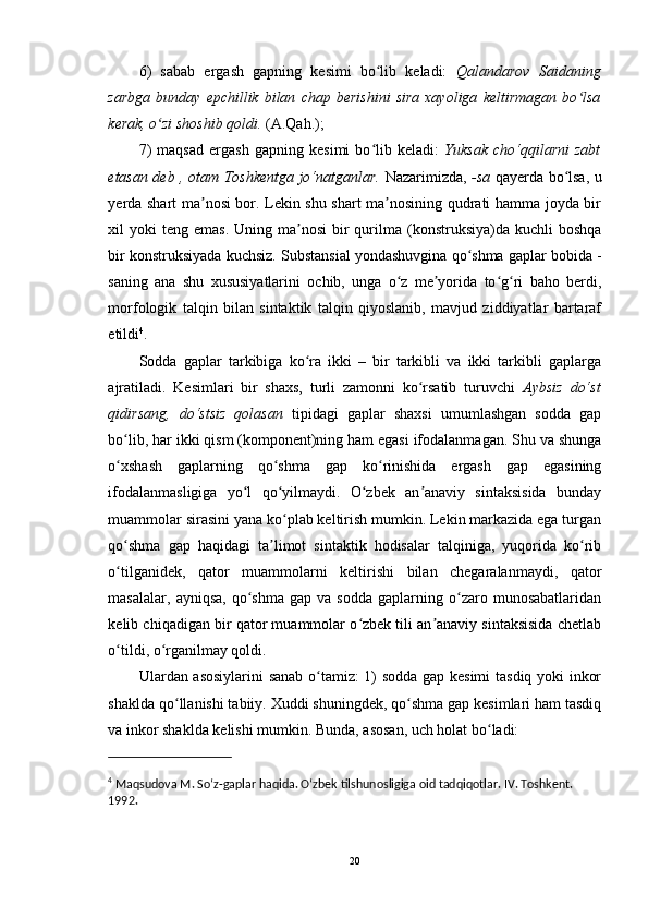 6)   sabab   ergash   gapning   kesimi   bo lib   keladi:  ʻ Qalandarov   Saidaning
zarbga   bunday   epchillik   bilan   chap   berishini   sira   xayoliga   keltirmagan   bo lsa	
ʻ
kerak, o zi shoshib qoldi.	
ʻ  (A.Qah.);
7)   maqsad   ergash   gapning   kesimi   bo lib   keladi:  	
ʻ Yuksak   cho‘qqilarni   zabt
etasan deb , otam Toshkentga jo‘natganlar.   Nazarimizda,   -sa   qayerda bo lsa, u	
ʻ
yerda shart ma nosi bor. Lekin shu shart ma nosining qudrati hamma joyda bir	
ʼ ʼ
xil  yoki   teng emas.  Uning  ma nosi  bir  qurilma (konstruksiya)da  kuchli  boshqa	
ʼ
bir konstruksiyada kuchsiz. Substansial yondashuvgina qo shma gaplar bobida -	
ʻ
saning   ana   shu   xususiyatlarini   ochib,   unga   o z   me yorida   to g ri   baho   berdi,	
ʻ ʼ ʻ ʻ
morfologik   talqin   bilan   sintaktik   talqin   qiyoslanib,   mavjud   ziddiyatlar   bartaraf
etildi 4
. 
Sodda   gaplar   tarkibiga   ko ra   ikki   –   bir   tarkibli   va   ikki   tarkibli   gaplarga	
ʻ
ajratiladi.   Kesimlari   bir   shaxs,   turli   zamonni   ko rsatib   turuvchi  	
ʻ Aybsiz   do‘st
qidirsang,   do‘stsiz   qolasan   tipidagi   gaplar   shaxsi   umumlashgan   sodda   gap
bo lib, har ikki qism (komponent)ning ham egasi ifodalanmagan. Shu va shunga	
ʻ
o xshash   gaplarning   qo shma   gap   ko rinishida   ergash   gap   egasining
ʻ ʻ ʻ
ifodalanmasligiga   yo l   qo yilmaydi.   O zbek   an anaviy   sintaksisida   bunday	
ʻ ʻ ʻ ʼ
muammolar sirasini yana ko plab keltirish mumkin. Lekin markazida ega turgan	
ʻ
qo shma   gap   haqidagi   ta limot   sintaktik   hodisalar   talqiniga,   yuqorida   ko rib	
ʻ ʼ ʻ
o tilganidek,   qator   muammolarni   keltirishi   bilan   chegaralanmaydi,   qator
ʻ
masalalar,   ayniqsa,   qo shma   gap  va   sodda   gaplarning  o zaro  munosabatlaridan	
ʻ ʻ
kelib chiqadigan bir qator muammolar o zbek tili an anaviy sintaksisida chetlab	
ʻ ʼ
o tildi, o rganilmay qoldi. 	
ʻ ʻ
Ulardan asosiylarini sanab o tamiz: 1) sodda gap kesimi  tasdiq yoki inkor	
ʻ
shaklda qo llanishi tabiiy. Xuddi shuningdek, qo shma gap kesimlari ham tasdiq	
ʻ ʻ
va inkor shaklda kelishi mumkin. Bunda, asosan, uch holat bo ladi: 	
ʻ
4
 Maqsudova M. So‘z-gaplar haqida. O‘zbek tilshunosligiga oid tadqiqotlar. IV. Toshkent. 
1992. 
20 