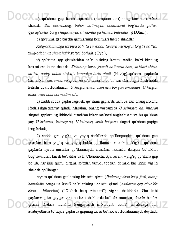 a)   qo shma   gap   barcha   qismlari   (komponentlari)   ning   kesimlari   inkorʻ
shaklda:   Sen   bormasang,   bahor   bo lmaydi,   ochilmaydi   bog larda   gullar.	
ʻ ʻ
Qarag aylar barg chiqarmaydi, o rmonlarga kelmas bulbullar. (	
ʻ ʻ H.Olim.); 
b) qo shma gap barcha qismlarning kesimlari tasdiq shaklda	
ʻ : 
Xulq-odobimizga tarbiya zo r ta sir etadi, tarbiya nechog li to g ri bo lsa,	
ʻ ʼ ʻ ʻ ʻ ʻ
xulq-odobimiz shunchalik go zal bo ladi. 	
ʻ ʻ (Oyb.); 
v)   qo shma   gap   qismlaridan   ba zi   birining   kesimi   tasdiq,   ba zi   birining	
ʻ ʼ ʼ
kesimi esa inkor shaklda:   Kishining husni jamoli bo lmasa ham, so zlari shirin	
ʻ ʻ
bo lsa,   unday   odam   elni   o z   tomoniga   torta   oladi.	
ʻ ʻ   (Nav.)g)   qo shma   gaplarda	ʻ
ham inkor  -ma ,  emas, yo q, na-na	
ʻ  kabi unsurlar va ba zan ularning aralash holda	ʼ
kelishi  bilan ifodalanadi:   U kelgan emas,  men esa  borgan emasman.  U kelgan
emas, men ham bormadim  kabi. 
d) xuddi sodda gaplardagidek, qo shma gaplarda ham ba zan ohang inkorni	
ʻ ʼ
ifodalashga   xizmat   qiladi.   Masalan,   ohang   yordamida   U   kelmasa,   ha,   ketasan
singari gaplarning ikkinchi qismidan inkor ma nosi anglashiladi va bu qo shma	
ʼ ʻ
gap   U   kelmasa,   ketmaysan,   U   kelmasa,   ketib   bo psan	
ʻ   singari   qo shma   gapiga	ʻ
teng keladi; 
2)   sodda   gap   yig iq   va   yoyiq   shakllarda   qo llangandek,   qo shma   gap	
ʻ ʻ ʻ
qismlari   ham   yig iq   va   yoyiq   holda   qo llanishi   mumkin.   Yig iq   qo shma	
ʻ ʻ ʻ ʻ
gaplarda   ayrim   unsurlar   qo llanmaydi,   masalan,   ikkinchi   darajali   bo laklar,	
ʻ ʻ
bog lovchilar, kirish bo laklar va h. Chunonchi, 	
ʻ ʻ Ayt, kirsin  – yig iq qo shma gap	ʻ ʻ
bo lib,   har   ikki   qismi   birgina   so zdan   tashkil   topgan,   demak,   har   ikkisi   yig iq	
ʻ ʻ ʻ
shaklda qo llangan. 	
ʻ
Ayrim qo shma gaplarning birinchi qismi (	
ʻ Padaring ekan ko p fozil, otang	ʻ
kamolidin   senga   ne   hosil)   ba zilarining   ikkinchi   qismi   (	
ʼ Akalarim   qay   ahvolda
ekan   -   bilmadim )   (“O zbek   halq   ertaklari”)   yig iq   shakldadir.   Shu   kabi	
ʻ ʻ
gaplarning kengaygan  varianti  turli  shakllarda  bo lishi  mumkin,  chunki  har  bir	
ʻ
qismni   cheksiz   ravishda   kengaytirish   imkoniyati   bor;3)   sintaksisga   doir
adabiyotlarda to liqsiz gaplarda gapning zarur bo laklari ifodalanmaydi deyiladi.	
ʻ ʻ
21 