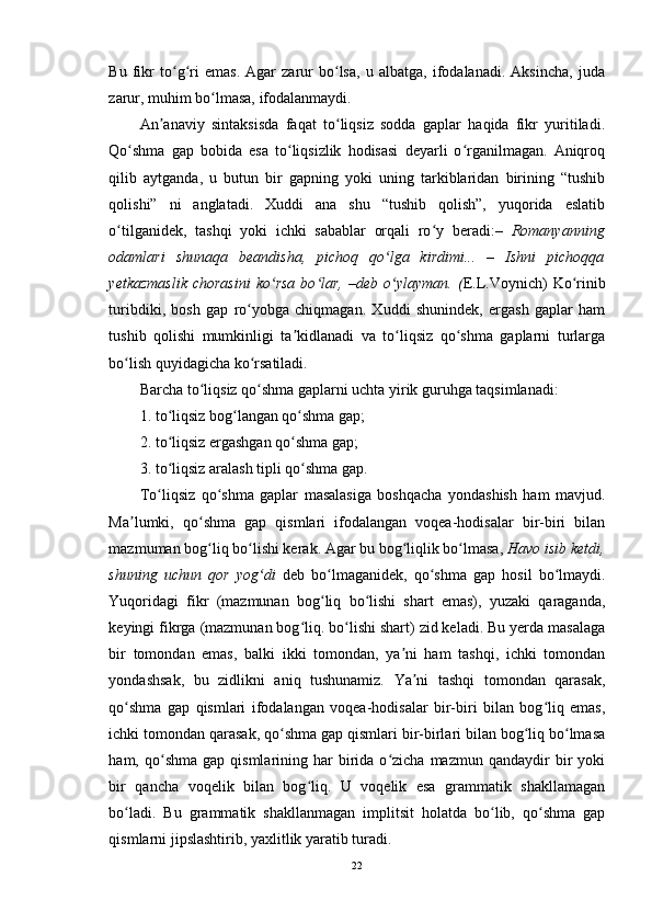 Bu   fikr   to g ri   emas.   Agar   zarur   bo lsa,   u   albatga,   ifodalanadi.   Aksincha,   judaʻ ʻ ʻ
zarur, muhim bo lmasa, ifodalanmaydi. 	
ʻ
An anaviy   sintaksisda   faqat   to liqsiz   sodda   gaplar   haqida   fikr   yuritiladi.	
ʼ ʻ
Qo shma   gap   bobida   esa   to liqsizlik   hodisasi   deyarli   o rganilmagan.   Aniqroq	
ʻ ʻ ʻ
qilib   aytganda,   u   butun   bir   gapning   yoki   uning   tarkiblaridan   birining   “tushib
qolishi”   ni   anglatadi.   Xuddi   ana   shu   “tushib   qolish”,   yuqorida   eslatib
o tilganidek,   tashqi   yoki   ichki   sabablar   orqali   ro y   beradi:–  	
ʻ ʻ Romanyanning
odamlari   shunaqa   beandisha,   pichoq   qo lga   kirdimi...   –   Ishni   pichoqqa	
ʻ
yetkazmaslik  chorasini  ko rsa  bo lar,  –deb  o ylayman.  (	
ʻ ʻ ʻ E.L.Voynich)   Ko rinib	ʻ
turibdiki,   bosh   gap   ro yobga   chiqmagan.   Xuddi   shunindek,   ergash   gaplar   ham	
ʻ
tushib   qolishi   mumkinligi   ta kidlanadi   va   to liqsiz   qo shma   gaplarni   turlarga	
ʼ ʻ ʻ
bo lish quyidagicha ko rsatiladi. 	
ʻ ʻ
Barcha to liqsiz qo shma gaplarni uchta yirik guruhga taqsimlanadi: 	
ʻ ʻ
1. to liqsiz bog langan qo shma gap; 	
ʻ ʻ ʻ
2. to liqsiz ergashgan qo shma gap;
ʻ ʻ
3. to liqsiz aralash tipli qo shma gap.   
ʻ ʻ
To liqsiz   qo shma   gaplar   masalasiga   boshqacha   yondashish   ham   mavjud.
ʻ ʻ
Ma lumki,   qo shma   gap   qismlari   ifodalangan   voqea-hodisalar   bir-biri   bilan	
ʼ ʻ
mazmuman bog liq bo lishi kerak. Agar bu bog liqlik bo lmasa, 	
ʻ ʻ ʻ ʻ Havo isib ketdi,
shuning   uchun   qor   yog di  	
ʻ deb   bo lmaganidek,   qo shma   gap   hosil   bo lmaydi.	ʻ ʻ ʻ
Yuqoridagi   fikr   (mazmunan   bog liq   bo lishi   shart   emas),   yuzaki   qaraganda,
ʻ ʻ
keyingi fikrga (mazmunan bog liq. bo lishi shart) zid keladi. Bu yerda masalaga	
ʻ ʻ
bir   tomondan   emas,   balki   ikki   tomondan,   ya ni   ham   tashqi,   ichki   tomondan	
ʼ
yondashsak,   bu   zidlikni   aniq   tushunamiz.   Ya ni   tashqi   tomondan   qarasak,	
ʼ
qo shma   gap   qismlari   ifodalangan   voqea-hodisalar   bir-biri   bilan   bog liq   emas,	
ʻ ʻ
ichki tomondan qarasak, qo shma gap qismlari bir-birlari bilan bog liq bo lmasa	
ʻ ʻ ʻ
ham,  qo shma  gap  qismlarining  har   birida  o zicha  mazmun   qandaydir  bir   yoki	
ʻ ʻ
bir   qancha   voqelik   bilan   bog liq.   U   voqelik   esa   grammatik   shakllamagan	
ʻ
bo ladi.   Bu   grammatik   shakllanmagan   implitsit   holatda   bo lib,   qo shma   gap	
ʻ ʻ ʻ
qismlarni jipslashtirib, yaxlitlik yaratib turadi. 
22 