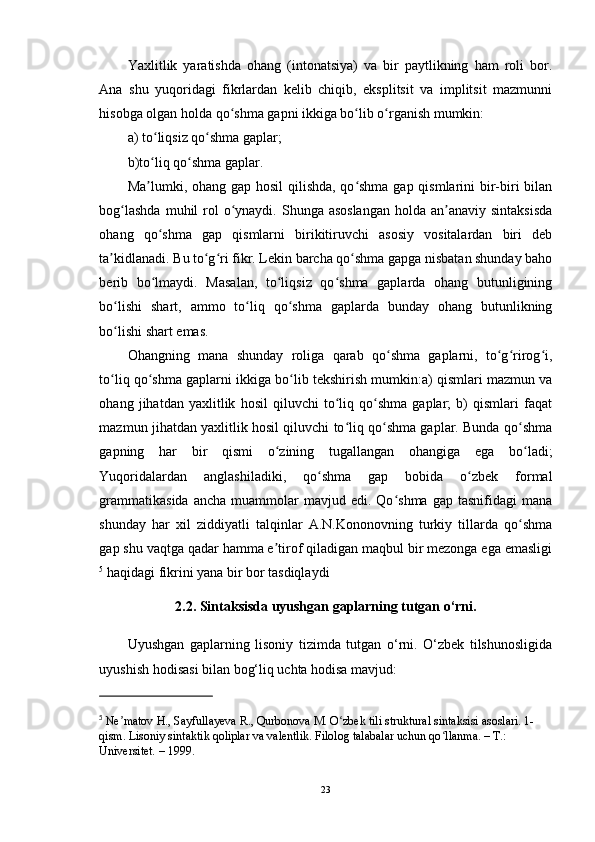 Yaxlitlik   yaratishda   ohang   (intonatsiya)   va   bir   paytlikning   ham   roli   bor.
Ana   shu   yuqoridagi   fikrlardan   kelib   chiqib,   eksplitsit   va   implitsit   mazmunni
hisobga olgan holda qo shma gapni ikkiga bo lib o rganish mumkin: ʻ ʻ ʻ
a) to liqsiz qo shma gaplar;	
ʻ ʻ
b)to liq qo shma gaplar. 
ʻ ʻ
Ma lumki, ohang gap hosil  qilishda, qo shma  gap qismlarini  bir-biri bilan
ʼ ʻ
bog lashda  muhil  rol  o ynaydi. Shunga asoslangan  holda  an anaviy  sintaksisda	
ʻ ʻ ʼ
ohang   qo shma   gap   qismlarni   birikitiruvchi   asosiy   vositalardan   biri   deb	
ʻ
ta kidlanadi. Bu to g ri fikr. Lekin barcha qo shma gapga nisbatan shunday baho	
ʼ ʻ ʻ ʻ
berib   bo lmaydi.   Masalan,   to liqsiz   qo shma   gaplarda   ohang   butunligining	
ʻ ʻ ʻ
bo lishi   shart,   ammo   to liq   qo shma   gaplarda   bunday   ohang   butunlikning	
ʻ ʻ ʻ
bo lishi shart emas. 
ʻ
Ohangning   mana   shunday   roliga   qarab   qo shma   gaplarni,   to g rirog i,	
ʻ ʻ ʻ ʻ
to liq qo shma gaplarni ikkiga bo lib tekshirish mumkin:a) qismlari mazmun va	
ʻ ʻ ʻ
ohang   jihatdan   yaxlitlik   hosil   qiluvchi   to liq   qo shma   gaplar;   b)   qismlari   faqat	
ʻ ʻ
mazmun jihatdan yaxlitlik hosil qiluvchi to liq qo shma gaplar. Bunda qo shma
ʻ ʻ ʻ
gapning   har   bir   qismi   o zining   tugallangan   ohangiga   ega   bo ladi;	
ʻ ʻ
Yuqoridalardan   anglashiladiki,   qo shma   gap   bobida   o zbek   formal	
ʻ ʻ
grammatikasida  ancha   muammolar  mavjud  edi.  Qo shma   gap  tasnifidagi   mana	
ʻ
shunday   har   xil   ziddiyatli   talqinlar   A.N.Kononovning   turkiy   tillarda   qo shma	
ʻ
gap shu vaqtga qadar hamma e tirof qiladigan maqbul bir mezonga ega emasligi	
ʼ
5
 haqidagi fikrini yana bir bor tasdiqlaydi 
2.2. Sintaksisda uyushgan gaplarning tutgan o‘rni.  
Uyushgan   gaplarning   lisoniy   tizimda   tutgan   o‘rni.   O‘zbek   tilshunosligida
uyushish hodisasi bilan bog‘liq uchta hodisa mavjud: 
5
  Ne matov H., Sayfullayeva R., Qurbonova M. O zbek tili struktural sintaksisi asoslari. 1-	
ʼ ʻ
qism. Lisoniy sintaktik qoliplar va valentlik. Filolog talabalar uchun qo llanma. – T.: 	
ʻ
Universitet. – 1999.
23 