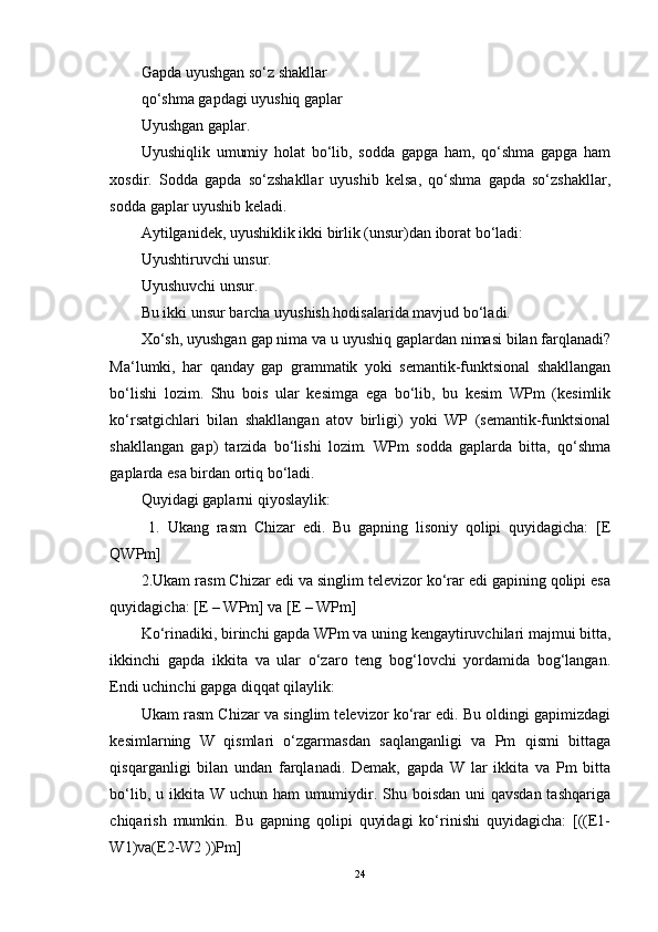 Gapda uyushgan so‘z shakllar 
qo‘shma gapdagi uyushiq gaplar 
Uyushgan gaplar. 
Uyushiqlik   umumiy   holat   bo‘lib,   sodda   gapga   ham,   qo‘shma   gapga   ham
xosdir.   Sodda   gapda   so‘zshakllar   uyushib   kelsa,   qo‘shma   gapda   so‘zshakllar,
sodda gaplar uyushib keladi. 
Aytilganidek, uyushiklik ikki birlik (unsur)dan iborat bo‘ladi: 
Uyushtiruvchi unsur. 
Uyushuvchi unsur. 
Bu ikki unsur barcha uyushish hodisalarida mavjud bo‘ladi. 
Xo‘sh, uyushgan gap nima va u uyushiq gaplardan nimasi bilan farqlanadi?
Ma‘lumki,   har   qanday   gap   grammatik   yoki   semantik-funktsional   shakllangan
bo‘lishi   lozim.   Shu   bois   ular   kesimga   ega   bo‘lib,   bu   kesim   WPm   (kesimlik
ko‘rsatgichlari   bilan   shakllangan   atov   birligi)   yoki   WP   (semantik-funktsional
shakllangan   gap)   tarzida   bo‘lishi   lozim.   WPm   sodda   gaplarda   bitta,   qo‘shma
gaplarda esa birdan ortiq bo‘ladi. 
Quyidagi gaplarni qiyoslaylik:
  1.   Ukang   rasm   Chizar   edi.   Bu   gapning   lisoniy   qolipi   quyidagicha:   [E
QWPm] 
2.Ukam rasm Chizar edi va singlim televizor ko‘rar edi gapining qolipi esa
quyidagicha: [E – WPm] va [E – WPm] 
Ko‘rinadiki, birinchi gapda WPm va uning kengaytiruvchilari majmui bitta,
ikkinchi   gapda   ikkita   va   ular   o‘zaro   teng   bog‘lovchi   yordamida   bog‘langan.
Endi uchinchi gapga diqqat qilaylik: 
Ukam rasm Chizar va singlim televizor ko‘rar edi. Bu oldingi gapimizdagi
kesimlarning   W   qismlari   o‘zgarmasdan   saqlanganligi   va   Pm   qismi   bittaga
qisqarganligi   bilan   undan   farqlanadi.   Demak,   gapda   W   lar   ikkita   va   Pm   bitta
bo‘lib, u ikkita W uchun ham  umumiydir. Shu boisdan uni qavsdan tashqariga
chiqarish   mumkin.   Bu   gapning   qolipi   quyidagi   ko‘rinishi   quyidagicha:   [((E1-
W1)va(E2-W2 ))Pm]
24 