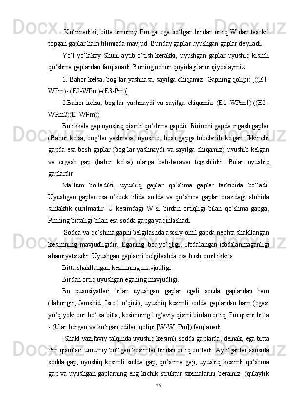   Ko‘rinadiki, bitta umumiy Pm  ga ega bo‘lgan birdan ortiq W dan tashkil
topgan gaplar ham tilimizda mavjud. Bunday gaplar uyushgan gaplar deyiladi. 
Yo‘l-yo‘lakay  Shuni   aytib o‘tish  kerakki,  uyushgan  gaplar  uyushiq  kismli
qo‘shma gaplardan farqlanadi. Buning uchun quyidagilarni qiyoslaymiz: 
1. Bahor kelsa, bog‘lar yashnasa, sayilga chiqamiz. Gapning qolipi: [((E1-
WPm)- (E2-WPm)-(E3-Pm)] 
2.Bahor   kelsa,   bog‘lar   yashnaydi   va  sayilga   chiqamiz.  (E1–WPm1)   ((E2–
WPm2)(E–WPm)) 
Bu ikkala gap uyushiq qismli qo‘shma gapdir. Birinchi gapda ergash gaplar
(Bahor kelsa, bog‘lar yashnasa) uyushib, bosh gapga tobelanib kelgan. Ikkinchi
gapda esa bosh gaplar  (bog‘lar  yashnaydi  va sayilga chiqamiz) uyushib kelgan
va   ergash   gap   (bahor   kelsa)   ularga   bab-baravar   tegishlidir.   Bular   uyushiq
gaplardir. 
Ma‘lum   bo‘ladiki,   uyushiq   gaplar   qo‘shma   gaplar   tarkibida   bo‘ladi.
Uyushgan   gaplar   esa   o‘zbek   tilida   sodda   va   qo‘shma   gaplar   orasidagi   alohida
sintaktik   qurilmadir.   U   kesimdagi   W   si   birdan   ortiqligi   bilan   qo‘shma   gapga,
Pmning bittaligi bilan esa sodda gapga yaqinlashadi.
 Sodda va qo‘shma gapni belgilashda asosiy omil gapda nechta shakllangan
kesimning   mavjudligidir.   Eganing   bor-yo‘qligi,   ifodalangan-ifodalanmaganligi
ahamiyatsizdir. Uyushgan gaplarni belgilashda esa bosh omil ikkita: 
Bitta shakllangan kesimning mavjudligi. 
Birdan ortiq uyushgan eganing mavjudligi. 
Bu   xususiyatlari   bilan   uyushgan   gaplar   egali   sodda   gaplardan   ham
(Jahongir,  Jamshid,   Isroil   o‘qidi),  uyushiq   kesimli   sodda   gaplardan  ham   (egasi
yo‘q yoki bor bo‘lsa bitta, kesimning lug‘aviy qismi birdan ortiq, Pm qismi bitta
- (Ular borgan va ko‘rgan edilar, qolipi [W-W] Pm]) farqlanadi.
 Shakl vazifaviy talqinda uyushiq kesimli sodda gaplarda, demak, ega bitta
Pm qismlari umumiy bo‘lgan kesimlar birdan ortiq bo‘ladi. Aytilganlar asosida
sodda  gap,  uyushiq  kesimli  sodda   gap, qo‘shma  gap,  uyushiq kesimli  qo‘shma
gap va uyushgan gaplarning eng kichik struktur sxemalarini beramiz: (qulaylik
25 