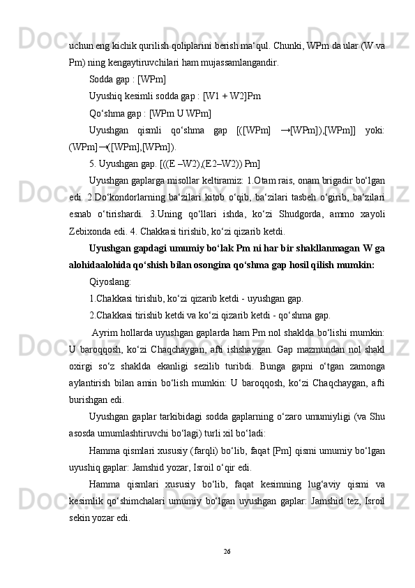 uchun eng kichik qurilish qoliplarini berish ma‘qul. Chunki, WPm da ular (W va
Pm) ning kengaytiruvchilari ham mujassamlangandir. 
Sodda gap : [WPm] 
Uyushiq kesimli sodda gap : [W1 + W2]Pm 
Qo‘shma gap : [WPm U WPm] 
Uyushgan   qismli   qo‘shma   gap   [([WPm]   →[WPm]),[WPm]]   yoki:
(WPm]→([WPm],[WPm]). 
5. Uyushgan gap. [((E –W2),(E2–W2)) Pm] 
Uyushgan gaplarga misollar keltiramiz: 1.Otam rais, onam brigadir bo‘lgan
edi.   2.Do‘kondorlarning   ba‘zilari   kitob   o‘qib,   ba‘zilari   tasbeh   o‘girib,   ba‘zilari
esnab   o‘tirishardi.   3.Uning   qo‘llari   ishda,   ko‘zi   Shudgorda,   ammo   xayoli
Zebixonda edi. 4. Chakkasi tirishib, ko‘zi qizarib ketdi. 
Uyushgan gapdagi umumiy bo‘lak Pm ni har bir shakllanmagan W ga
alohidaalohida qo‘shish bilan osongina qo‘shma gap hosil qilish mumkin:  
Qiyoslang: 
1.Chakkasi tirishib, ko‘zi qizarib ketdi - uyushgan gap. 
2.Chakkasi tirishib ketdi va ko‘zi qizarib ketdi - qo‘shma gap.
  Ayrim hollarda uyushgan gaplarda ham Pm nol shaklda bo‘lishi mumkin:
U   baroqqosh,   ko‘zi   Chaqchaygan,   afti   ishshaygan.   Gap   mazmundan   nol   shakl
oxirgi   so‘z   shaklda   ekanligi   sezilib   turibdi.   Bunga   gapni   o‘tgan   zamonga
aylantirish   bilan   amin   bo‘lish   mumkin:   U   baroqqosh,   ko‘zi   Chaqchaygan,   afti
burishgan edi. 
Uyushgan  gaplar  tarkibidagi  sodda  gaplarning o‘zaro umumiyligi  (va Shu
asosda umumlashtiruvchi bo‘lagi) turli xil bo‘ladi: 
Hamma qismlari xususiy (farqli) bo‘lib, faqat [Pm] qismi umumiy bo‘lgan
uyushiq gaplar: Jamshid yozar, Isroil o‘qir edi. 
Hamma   qismlari   xususiy   bo‘lib,   faqat   kesimning   lug‘aviy   qismi   va
kesimlik   qo‘shimchalari   umumiy   bo‘lgan   uyushgan   gaplar:   Jamshid   tez,   Isroil
sekin yozar edi. 
26 