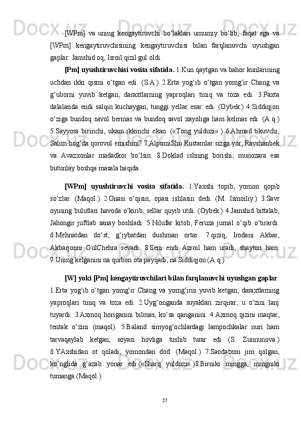 [WPm]   va   uning   kengaytiruvchi   bo‘laklari   umumiy   bo‘lib,   faqat   ega   va
[WPm]   kengaytiruvchisining   kengaytiruvchisi   bilan   farqlanuvchi   uyushgan
gaplar: Jamshid oq, Isroil qizil gul oldi. 
[Pm] uyushtiruvchisi vosita sifatida.  1.Kun qaytgan va bahor kunlarining
uchdan   ikki   qismi   o‘tgan   edi.   (S.A.)   2.Erta   yog‘ib   o‘tgan   yomg‘ir   Chang   va
g‘uborni   yuvib   ketgan,   daraxtlarning   yaproqlari   tiniq   va   toza   edi.   3.Paxta
dalalarida   endi   salqin   kuchaygan,   tunggi   yellar   esar..edi.   (Oybek.)   4.Siddiqjon
o‘ziga   bundoq   savol   bermas   va  bundoq   savol   xayoliga  ham   kelmas   edi.   (A.q.)
5.Sayyora   birinchi,   ukam   ikkinchi   ekan.   («Tong   yulduzi».)   6.Ahmad   tikuvchi,
Salim bog‘da qorovul emishmi? 7.AlpomiShu Rustamlar sizga yor, Ravshanbek
va   Avazxonlar   madadkor   bo‘lsin.   8.Doklad   ishning   borishi,   munozara   esa
butunlay boshqa masala haqida. 
[WPm]   uyushtiruvchi   vosita   sifatida.   1.Yaxshi   topib,   yomon   qopib
so‘zlar.   (Maqol.)   2.Onasi   o‘qisin,   opasi   ishlasin   dedi.   (M.   Ismoiliy.)   3.Savr
oyining bulutlari havoda o‘kirib, sellar quyib utdi. (Oybek.) 4.Jamshid bittalab,
Jahongir   juftlab   sanay   boshladi.   5.Nilufar   kitob,   Feruza   jurnal   o‘qib   o‘tirardi.
6.Mehnatdan   do‘st,   g‘iybatdan   dushman   ortar.   7.qiziq,   Irodani   Akbar,
Akbarjonni   GulChehra   sevadi.   8.Seni   endi   Azroil   ham   uradi,   shayton   ham.
9.Uning kelganini na qurbon ota payqadi, na Siddiqjon (A.q.) 
[W] yoki [Pm] kengaytiruvchilari bilan farqlanuvchi uyushgan gaplar .
1.Erta   yog‘ib   o‘tgan   yomg‘ir   Chang   va   yomg‘irni   yuvib   ketgan,   daraxtlarning
yaproqlari   tiniq   va   toza   edi.   2.Uyg‘onganda   suyaklari   zirqirar,   u   o‘zini   lanj
tuyardi.   3.Axmoq   horiganini   bilmas,   ko‘sa   qariganini.   4.Axmoq   qizini   maqtar,
tentak   o‘zini   (maqol).   5.Baland   simyog‘ochlardagi   lampochkalar   nuri   ham
tarvaqaylab   ketgan,   soyasi   hovliga   tushib   turar   edi   (S.   Zunnunova.)
6.YAxshidan   ot   qoladi,   yomondan   dod.   (Maqol.)   7.Saodatxon   jim   qolgan,
ko‘nglida   g‘azab   yonar   edi.(«Sharq   yulduzi».)8.Birniki   mingga,   mingniki
tumanga.(Maqol.) 
27 