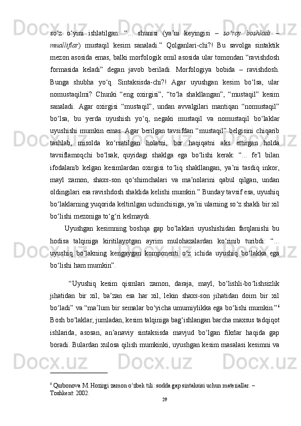 so z   o yini   ishlatilgan:   “...   shunisi   (ya ni   keyingisi   –ʻ ʻ ʼ   so ray   boshladi   –	ʻ
mualliflar )   mustaqil   kesim   sanaladi.”   Qolganlari-chi?!   Bu   savolga   sintaktik
mezon asosida emas, balki morfologik omil asosida ular tomondan “ravishdosh
formasida   keladi”   degan   javob   beriladi.   Morfologiya   bobida   –   ravishdosh.
Bunga   shubha   yo q.   Sintaksisda-chi?!   Agar   uyushgan   kesim   bo lsa,   ular	
ʻ ʻ
nomustaqilmi?   Chunki   “eng   oxirgisi”,   “to la   shakllangan”,   “mustaqil”   kesim	
ʻ
sanaladi.   Agar   oxirgisi   “mustaqil”,   undan   avvalgilari   mantiqan   “nomustaqil”
bo lsa,   bu   yerda   uyushish   yo q,   negaki   mustaqil   va   nomustaqil   bo laklar	
ʻ ʻ ʻ
uyushishi   mumkin   emas.   Agar   berilgan   tavsifdan   “mustaqil”   belgisini   chiqarib
tashlab,   misolda   ko rsatilgan   holatni,   bor   haqiqatni   aks   ettirgan   holda	
ʻ
tavsiflamoqchi   bo lsak,   quyidagi   shaklga   ega   bo lishi   kerak:   “...   fe l   bilan	
ʻ ʻ ʼ
ifodalanib   kelgan   kesimlardan   oxirgisi   to liq   shakllangan,   ya ni   tasdiq   inkor,	
ʻ ʼ
mayl   zamon,   shaxs-son   qo shimchalari   va   ma nolarini   qabul   qilgan,   undan	
ʻ ʼ
oldingilari esa ravishdosh shaklida kelishi mumkin.” Bunday tavsif esa, uyushiq
bo laklarning yuqorida keltirilgan uchinchisiga, ya ni ularning so z shakli bir xil	
ʻ ʼ ʻ
bo lishi mezoniga to g ri kelmaydi.
ʻ ʻ ʻ
Uyushgan   kesimning   boshqa   gap   bo laklari   uyushishidan   farqlanishi   bu	
ʻ
hodisa   talqiniga   kiritilayotgan   ayrim   mulohazalardan   ko rinib   turibdi:   “...	
ʻ
uyushiq   bo lakning   kengaygan   komponenti   o z   ichida   uyushiq   bo lakka   ega	
ʻ ʻ ʻ
bo lishi ham mumkin”.	
ʻ
  “Uyushiq   kesim   qismlari   zamon,   daraja,   mayl,   bo lishli-bo lishsizlik	
ʻ ʻ
jihatidan   bir   xil,   ba zan   esa   har   xil,   lekin   shaxs-son   jihatidan   doim   bir   xil	
ʼ
bo ladi” va “ma lum bir semalar bo yicha umumiylikka ega bo lishi mumkin.”	
ʻ ʼ ʻ ʻ 6
Bosh bo laklar, jumladan, kesim talqiniga bag ishlangan barcha maxsus tadqiqot	
ʻ ʻ
ishlarida,   asosan,   an anaviy   sintaksisda   mavjud   bo lgan   fikrlar   haqida   gap	
ʼ ʻ
boradi. Bulardan xulosa qilish mumkinki, uyushgan kesim masalasi kesimni va
6
  Qurbonova M. Hozirgi zamon o zbek tili: sodda gap sintaksisi uchun materiallar. – 	
ʻ
Toshkent: 2002. 
29 