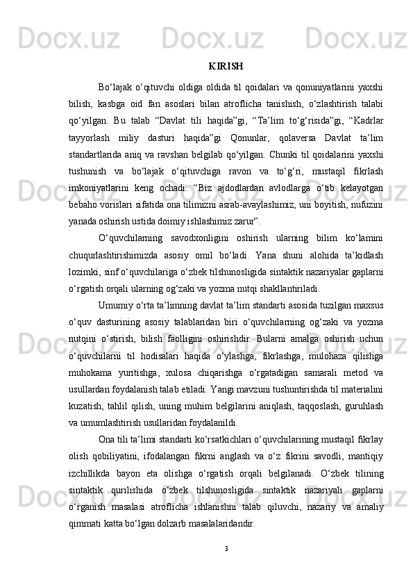 KIRISH
Bo‘lajak o‘qituvchi  oldiga oldida til  qoidalari va qonuniyatlarini yaxshi
bilish,   kasbga   oid   fan   asoslari   bilan   atroflicha   tanishish,   o‘zlashtirish   talabi
qo‘yilgan.   Bu   talab   “Davlat   tili   haqida”gi,   “Ta’lim   to‘g‘risida”gi,   “Kadrlar
tayyorlash   miliy   dasturi   haqida”gi   Qonunlar,   qolaversa   Davlat   ta’lim
standartlarida aniq va ravshan belgilab  qo‘yilgan. Chunki  til  qoidalarini  yaxshi
tushunish   va   bo‘lajak   o‘qituvchiga   ravon   va   to‘g‘ri,   mustaqil   fikrlash
imkoniyatlarini   keng   ochadi.   “Biz   ajdodlardan   avlodlarga   o‘tib   kelayotgan
bebaho vorislari sifatida ona tilimizni asrab-avaylashimiz, uni boyitish, nufuzini
yanada oshirish ustida doimiy ishlashimiz zarur”.
O‘quvchilarning   savodxonligini   oshirish   ularning   bilim   ko‘lamini
chuqurlashtirishimizda   asosiy   omil   bo‘ladi.   Yana   shuni   alohida   ta’kidlash
lozimki, sinf o‘quvchilariga  o‘zbek tilshunosligida sintaktik nazariyalar  gaplarni
o‘rgatish orqali ularning og‘zaki va yozma nutqi shakllantiriladi.
Umumiy o‘rta ta’limning davlat ta’lim standarti asosida tuzilgan maxsus
o‘quv   dasturining   asosiy   talablaridan   biri   o‘quvchilarning   og‘zaki   va   yozma
nutqini   o‘stirish,   bilish   faolligini   oshirishdir.   Bularni   amalga   oshirish   uchun
o‘quvchilarni   til   hodisalari   haqida   o‘ylashga,   fikrlashga,   mulohaza   qilishga
muhokama   yuritishga,   xulosa   chiqarishga   o‘rgatadigan   samarali   metod   va
usullardan foydalanish talab etiladi. Yangi mavzuni tushuntirishda til materialini
kuzatish,   tahlil   qilish,   uning   muhim   belgilarini   aniqlash,   taqqoslash,   guruhlash
va umumlashtirish usullaridan foydalanildi. 
Ona tili ta’limi standarti ko‘rsatkichlari o‘quvchilarining mustaqil fikrlay
olish   qobiliyatini,   ifodalangan   fikrni   anglash   va   o‘z   fikrini   savodli,   mantiqiy
izchillikda   bayon   eta   olishga   o‘rgatish   orqali   belgilanadi.   O‘zbek   tilining
sintaktik   qurilishida   o‘zbek   tilshunosligida   sintaktik   nazariyali   gaplarni
o‘rganish   masalasi   atroflicha   ishlanishni   talab   qiluvchi,   nazariy   va   amaliy
qimmati katta bo‘lgan dolzarb masalalaridandir. 
3 